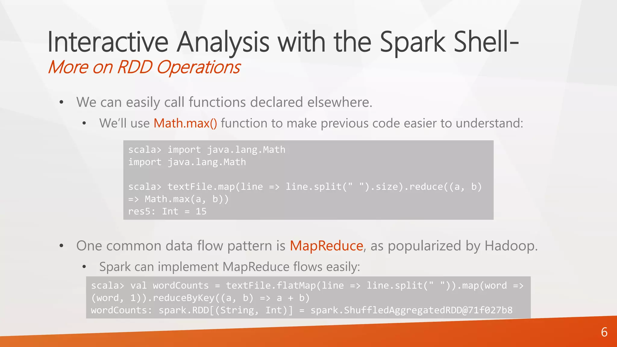 Interactive Analysis with the Spark Shell-
More on RDD Operations
• We can easily call functions declared elsewhere.
• We’ll use Math.max() function to make previous code easier to understand:
• One common data flow pattern is MapReduce, as popularized by Hadoop.
• Spark can implement MapReduce flows easily:
6
scala> import java.lang.Math
import java.lang.Math
scala> textFile.map(line => line.split(" ").size).reduce((a, b)
=> Math.max(a, b))
res5: Int = 15
scala> val wordCounts = textFile.flatMap(line => line.split(" ")).map(word =>
(word, 1)).reduceByKey((a, b) => a + b)
wordCounts: spark.RDD[(String, Int)] = spark.ShuffledAggregatedRDD@71f027b8
 