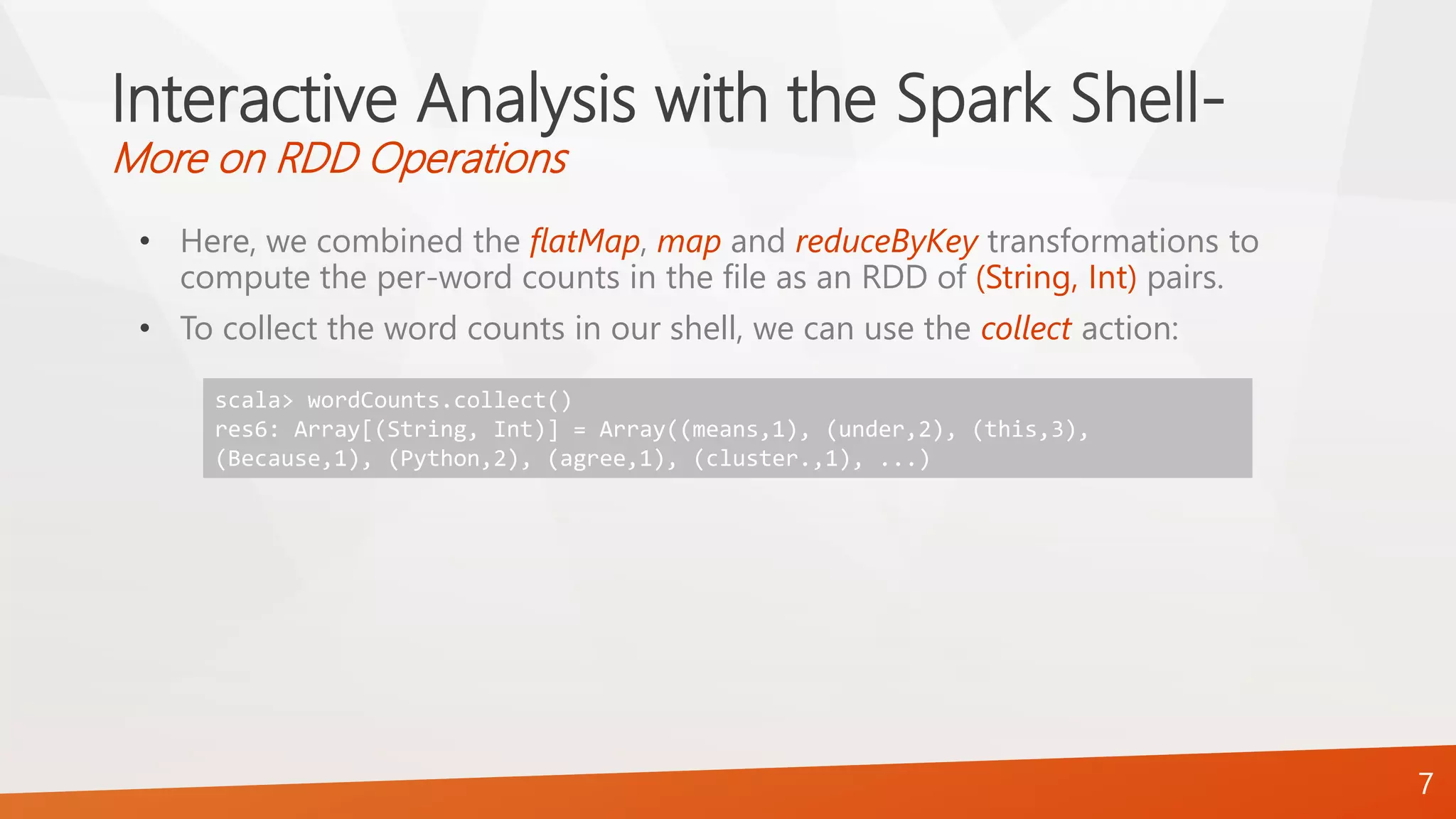 Interactive Analysis with the Spark Shell-
More on RDD Operations
• Here, we combined the flatMap, map and reduceByKey transformations to
compute the per-word counts in the file as an RDD of (String, Int) pairs.
• To collect the word counts in our shell, we can use the collect action:
7
scala> wordCounts.collect()
res6: Array[(String, Int)] = Array((means,1), (under,2), (this,3),
(Because,1), (Python,2), (agree,1), (cluster.,1), ...)
 