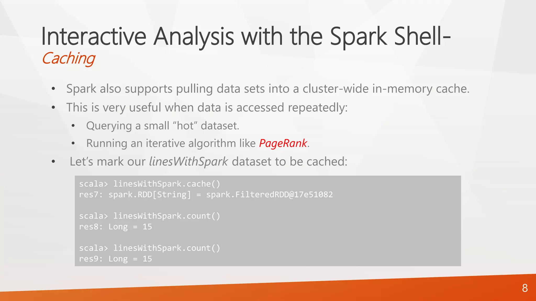 Interactive Analysis with the Spark Shell-
Caching
• Spark also supports pulling data sets into a cluster-wide in-memory cache.
• This is very useful when data is accessed repeatedly:
• Querying a small “hot” dataset.
• Running an iterative algorithm like PageRank.
• Let’s mark our linesWithSpark dataset to be cached:
8
scala> linesWithSpark.cache()
res7: spark.RDD[String] = spark.FilteredRDD@17e51082
scala> linesWithSpark.count()
res8: Long = 15
scala> linesWithSpark.count()
res9: Long = 15
 