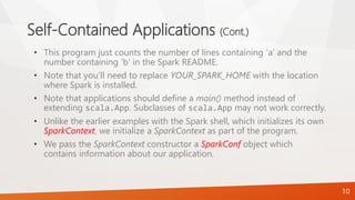 Self-Contained Applications (Cont.)
• This program just counts the number of lines containing ‘a’ and the
number containing ‘b’ in the Spark README.
• Note that you’ll need to replace YOUR_SPARK_HOME with the location
where Spark is installed.
• Note that applications should define a main() method instead of
extending scala.App. Subclasses of scala.App may not work correctly.
• Unlike the earlier examples with the Spark shell, which initializes its own
SparkContext, we initialize a SparkContext as part of the program.
• We pass the SparkContext constructor a SparkConf object which
contains information about our application.
10
 