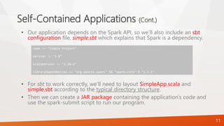 Self-Contained Applications (Cont.)
• Our application depends on the Spark API, so we’ll also include an sbt
configuration file, simple.sbt which explains that Spark is a dependency.
• For sbt to work correctly, we’ll need to layout SimpleApp.scala and
simple.sbt according to the typical directory structure.
• Then we can create a JAR package containing the application’s code and
use the spark-submit script to run our program.
11
name := "Simple Project"
version := "1.0"
scalaVersion := "2.10.4"
libraryDependencies += "org.apache.spark" %% "spark-core" % "1.3.1"
 