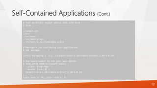 Self-Contained Applications (Cont.)
12
# Your directory layout should look like this
$ find .
.
./simple.sbt
./src
./src/main
./src/main/scala
./src/main/scala/SimpleApp.scala
# Package a jar containing your application
$ sbt package
...
[info] Packaging {..}/{..}/target/scala-2.10/simple-project_2.10-1.0.jar
# Use spark-submit to run your application
$ YOUR_SPARK_HOME/bin/spark-submit 
--class "SimpleApp" 
--master local[4] 
target/scala-2.10/simple-project_2.10-1.0.jar
...
Lines with a: 46, Lines with b: 23
 