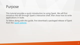 Purpose
This tutorial provides a quick introduction to using Spark. We will first
introduce the API through Spark’s interactive shell, then show how to write
applications in Scala.
To follow along with this guide, first download a packaged release of Spark
from the Spark website.
2
 