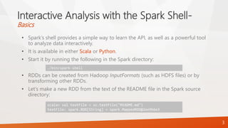 Interactive Analysis with the Spark Shell-
Basics
• Spark’s shell provides a simple way to learn the API, as well as a powerful tool
to analyze data interactively.
• It is available in either Scala or Python.
• Start it by running the following in the Spark directory:
• RDDs can be created from Hadoop InputFormats (such as HDFS files) or by
transforming other RDDs.
• Let’s make a new RDD from the text of the README file in the Spark source
directory:
3
./bin/spark-shell
scala> val textFile = sc.textFile("README.md")
textFile: spark.RDD[String] = spark.MappedRDD@2ee9b6e3
 