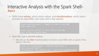 Interactive Analysis with the Spark Shell-
Basics
• RDDs have actions, which return values, and transformations, which return
pointers to new RDDs. Let’s start with a few actions:
• Now let’s use a transformation:
• We will use the filter transformation to return a new RDD with a subset of the
items in the file.
4
scala> textFile.count() // Number of items in this RDD
res0: Long = 126
scala> textFile.first() // First item in this RDD
res1: String = # Apache Spark
scala> val linesWithSpark = textFile.filter(line =>
line.contains("Spark"))
linesWithSpark: spark.RDD[String] = spark.FilteredRDD@7dd4af09
 