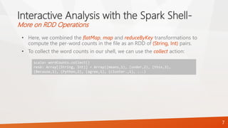 Interactive Analysis with the Spark Shell-
More on RDD Operations
• Here, we combined the flatMap, map and reduceByKey transformations to
compute the per-word counts in the file as an RDD of (String, Int) pairs.
• To collect the word counts in our shell, we can use the collect action:
7
scala> wordCounts.collect()
res6: Array[(String, Int)] = Array((means,1), (under,2), (this,3),
(Because,1), (Python,2), (agree,1), (cluster.,1), ...)
 