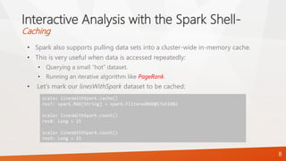 Interactive Analysis with the Spark Shell-
Caching
• Spark also supports pulling data sets into a cluster-wide in-memory cache.
• This is very useful when data is accessed repeatedly:
• Querying a small “hot” dataset.
• Running an iterative algorithm like PageRank.
• Let’s mark our linesWithSpark dataset to be cached:
8
scala> linesWithSpark.cache()
res7: spark.RDD[String] = spark.FilteredRDD@17e51082
scala> linesWithSpark.count()
res8: Long = 15
scala> linesWithSpark.count()
res9: Long = 15
 