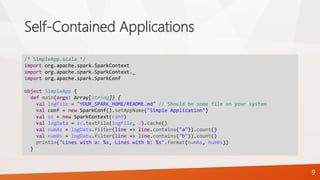Self-Contained Applications
9
/* SimpleApp.scala */
import org.apache.spark.SparkContext
import org.apache.spark.SparkContext._
import org.apache.spark.SparkConf
object SimpleApp {
def main(args: Array[String]) {
val logFile = "YOUR_SPARK_HOME/README.md" // Should be some file on your system
val conf = new SparkConf().setAppName("Simple Application")
val sc = new SparkContext(conf)
val logData = sc.textFile(logFile, 2).cache()
val numAs = logData.filter(line => line.contains("a")).count()
val numBs = logData.filter(line => line.contains("b")).count()
println("Lines with a: %s, Lines with b: %s".format(numAs, numBs))
}
 