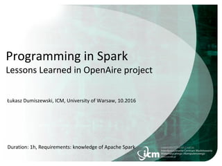 Programming in Spark
Lessons Learned in OpenAire project
Łukasz Dumiszewski, ICM, University of Warsaw, 10.2016
Duration: 1h, Requirements: knowledge of Apache Spark
 