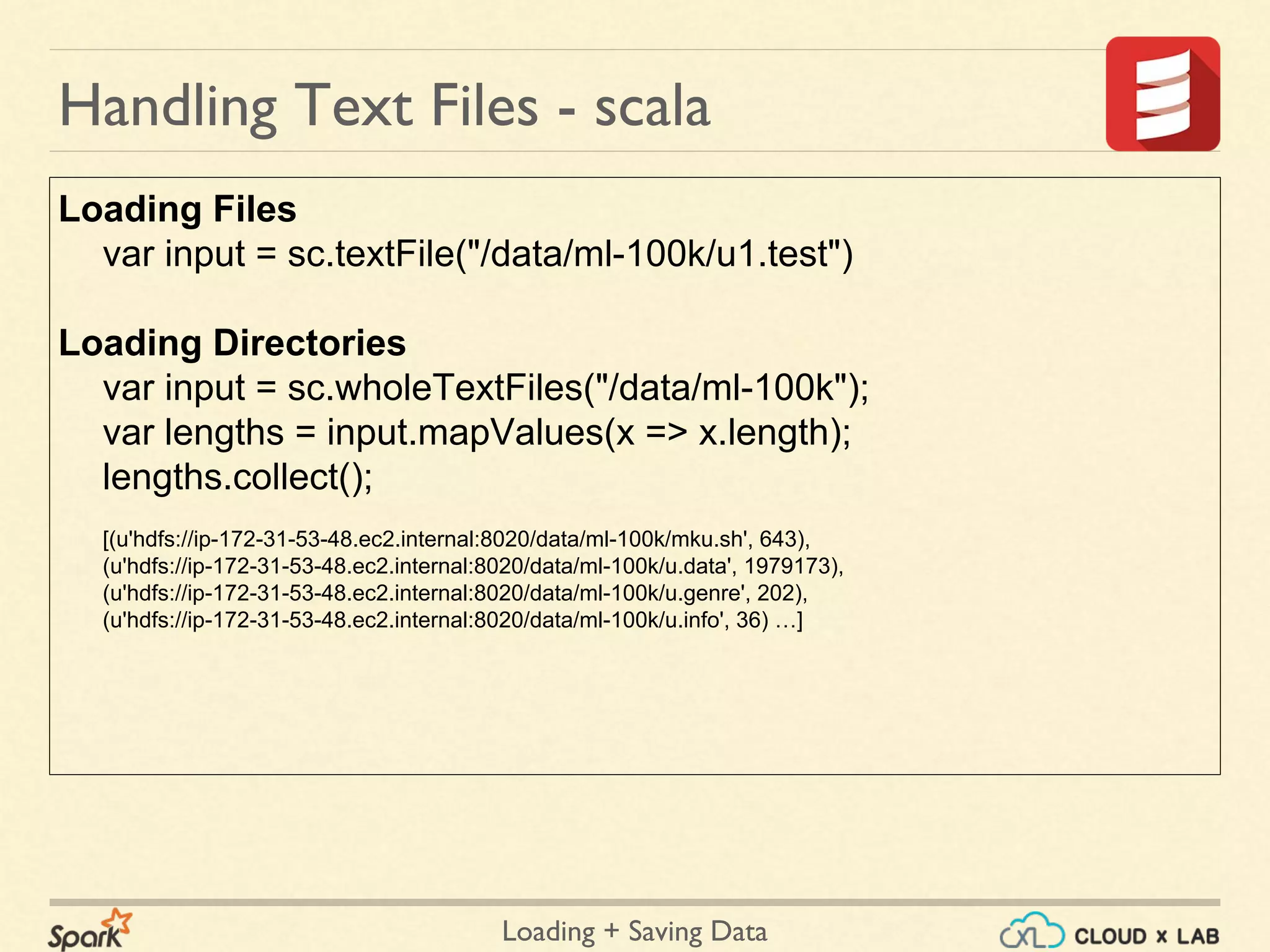 Loading + Saving Data
Loading Files
var input = sc.textFile("/data/ml-100k/u1.test")
Loading Directories
var input = sc.wholeTextFiles("/data/ml-100k");
var lengths = input.mapValues(x => x.length);
lengths.collect();
[(u'hdfs://ip-172-31-53-48.ec2.internal:8020/data/ml-100k/mku.sh', 643),
(u'hdfs://ip-172-31-53-48.ec2.internal:8020/data/ml-100k/u.data', 1979173),
(u'hdfs://ip-172-31-53-48.ec2.internal:8020/data/ml-100k/u.genre', 202),
(u'hdfs://ip-172-31-53-48.ec2.internal:8020/data/ml-100k/u.info', 36) …]
Handling Text Files - scala
 