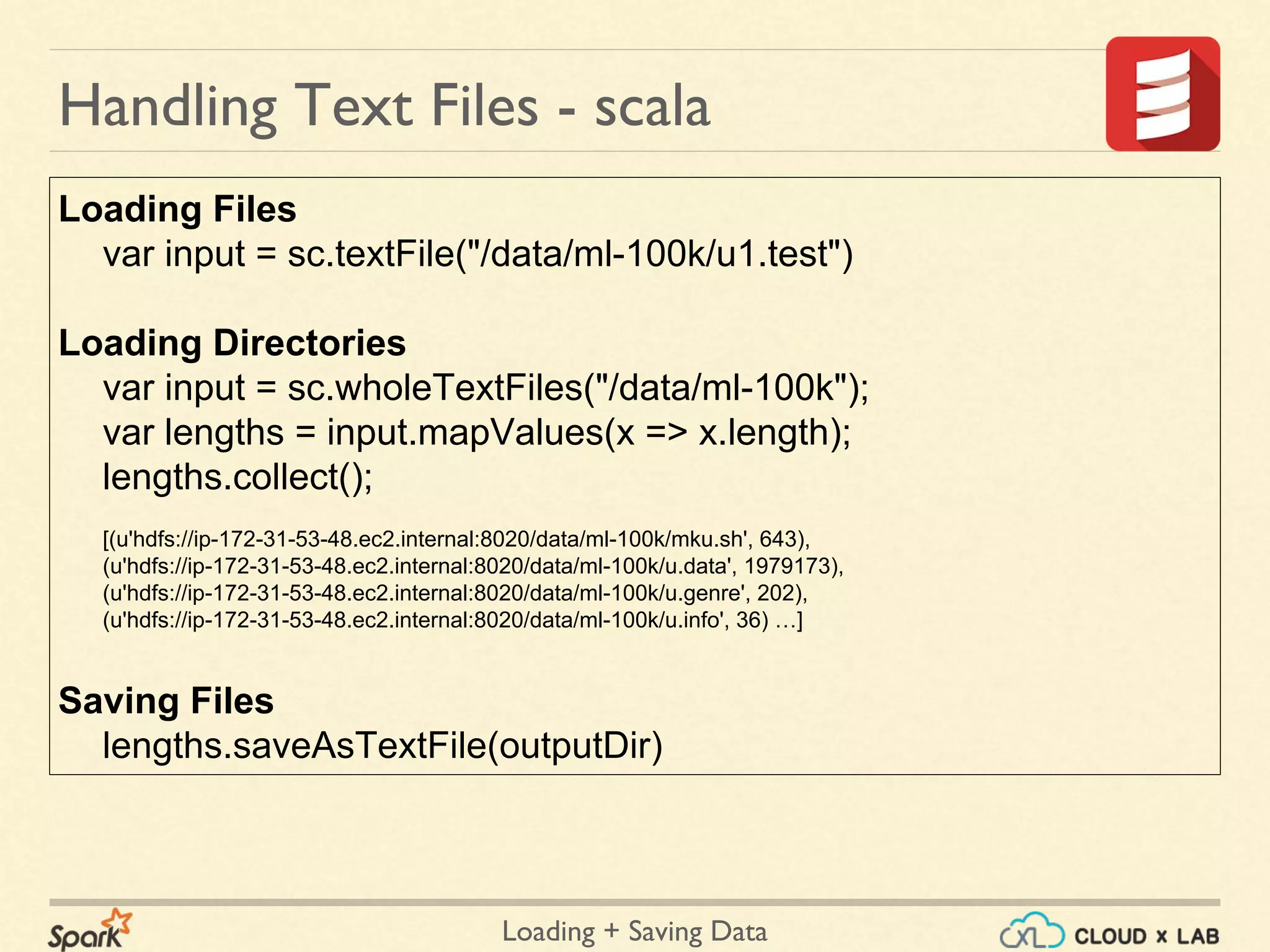 Loading + Saving Data
Handling Text Files - scala
Loading Files
var input = sc.textFile("/data/ml-100k/u1.test")
Loading Directories
var input = sc.wholeTextFiles("/data/ml-100k");
var lengths = input.mapValues(x => x.length);
lengths.collect();
[(u'hdfs://ip-172-31-53-48.ec2.internal:8020/data/ml-100k/mku.sh', 643),
(u'hdfs://ip-172-31-53-48.ec2.internal:8020/data/ml-100k/u.data', 1979173),
(u'hdfs://ip-172-31-53-48.ec2.internal:8020/data/ml-100k/u.genre', 202),
(u'hdfs://ip-172-31-53-48.ec2.internal:8020/data/ml-100k/u.info', 36) …]
Saving Files
lengths.saveAsTextFile(outputDir)
 