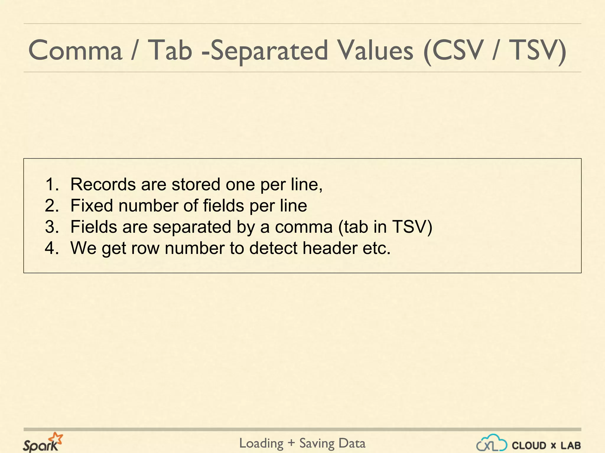 Loading + Saving Data
1. Records are stored one per line,
2. Fixed number of fields per line
3. Fields are separated by a comma (tab in TSV)
4. We get row number to detect header etc.
Comma / Tab -Separated Values (CSV / TSV)
 