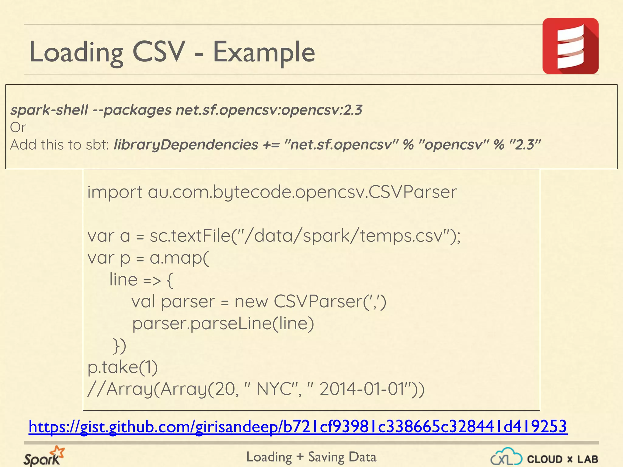 Loading + Saving Data
import au.com.bytecode.opencsv.CSVParser
var a = sc.textFile("/data/spark/temps.csv");
var p = a.map(
line => {
val parser = new CSVParser(',')
parser.parseLine(line)
})
p.take(1)
//Array(Array(20, " NYC", " 2014-01-01"))
spark-shell --packages net.sf.opencsv:opencsv:2.3
Or
Add this to sbt: libraryDependencies += "net.sf.opencsv" % "opencsv" % "2.3"
Loading CSV - Example
https://gist.github.com/girisandeep/b721cf93981c338665c328441d419253
 