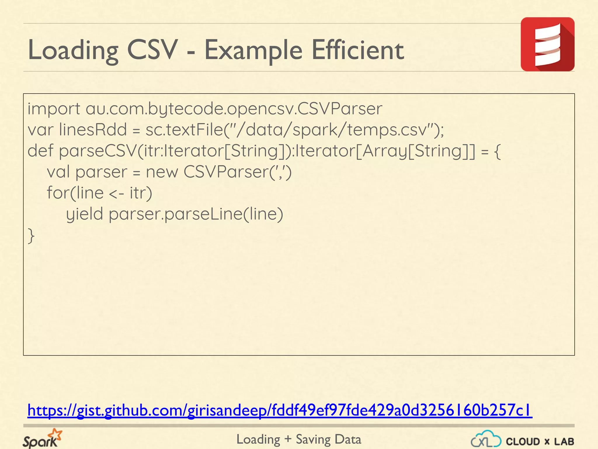 Loading + Saving Data
import au.com.bytecode.opencsv.CSVParser
var linesRdd = sc.textFile("/data/spark/temps.csv");
def parseCSV(itr:Iterator[String]):Iterator[Array[String]] = {
val parser = new CSVParser(',')
for(line <- itr)
yield parser.parseLine(line)
}
Loading CSV - Example Efficient
https://gist.github.com/girisandeep/fddf49ef97fde429a0d3256160b257c1
 