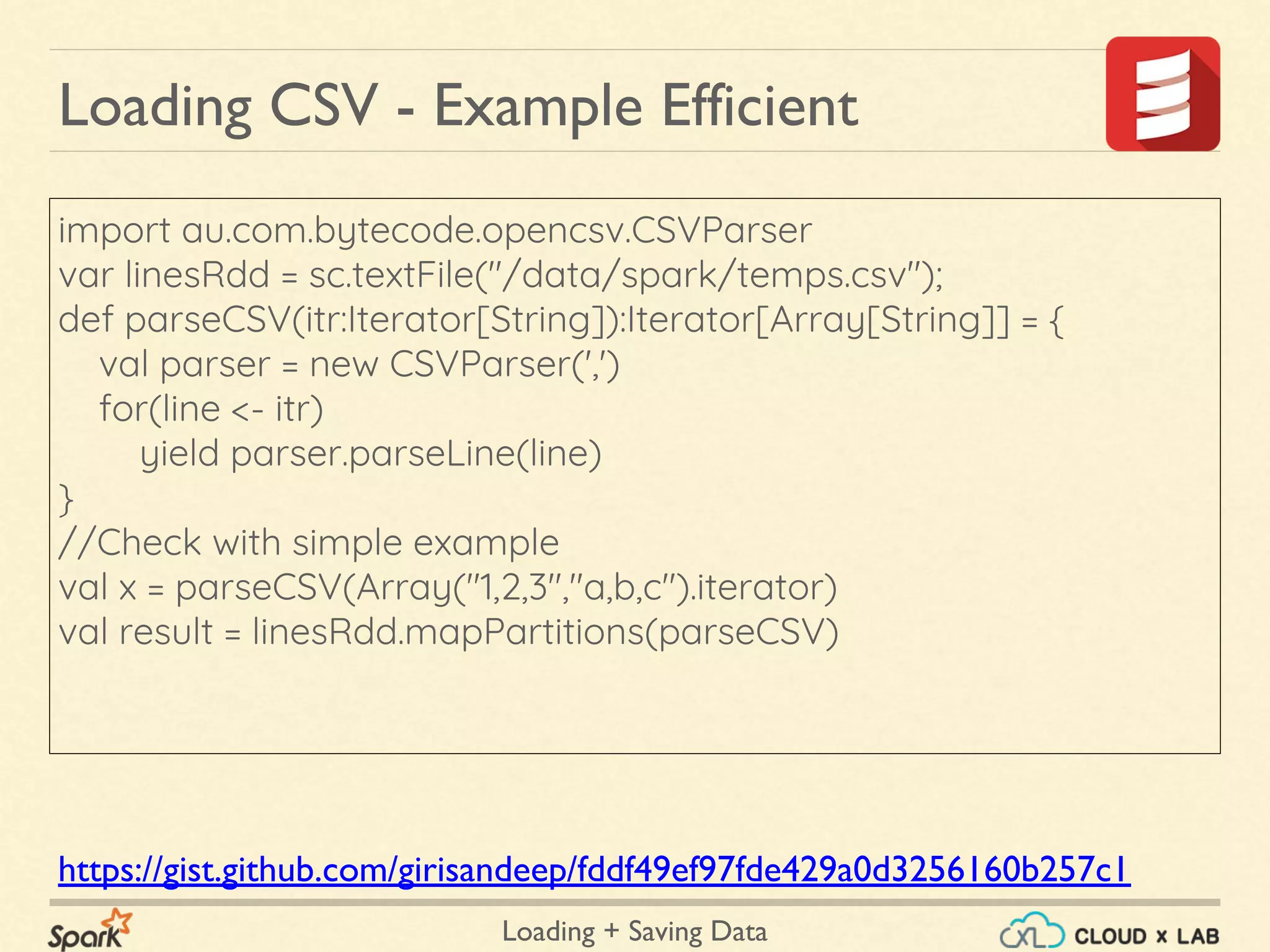Loading + Saving Data
import au.com.bytecode.opencsv.CSVParser
var linesRdd = sc.textFile("/data/spark/temps.csv");
def parseCSV(itr:Iterator[String]):Iterator[Array[String]] = {
val parser = new CSVParser(',')
for(line <- itr)
yield parser.parseLine(line)
}
//Check with simple example
val x = parseCSV(Array("1,2,3","a,b,c").iterator)
val result = linesRdd.mapPartitions(parseCSV)
Loading CSV - Example Efficient
https://gist.github.com/girisandeep/fddf49ef97fde429a0d3256160b257c1
 