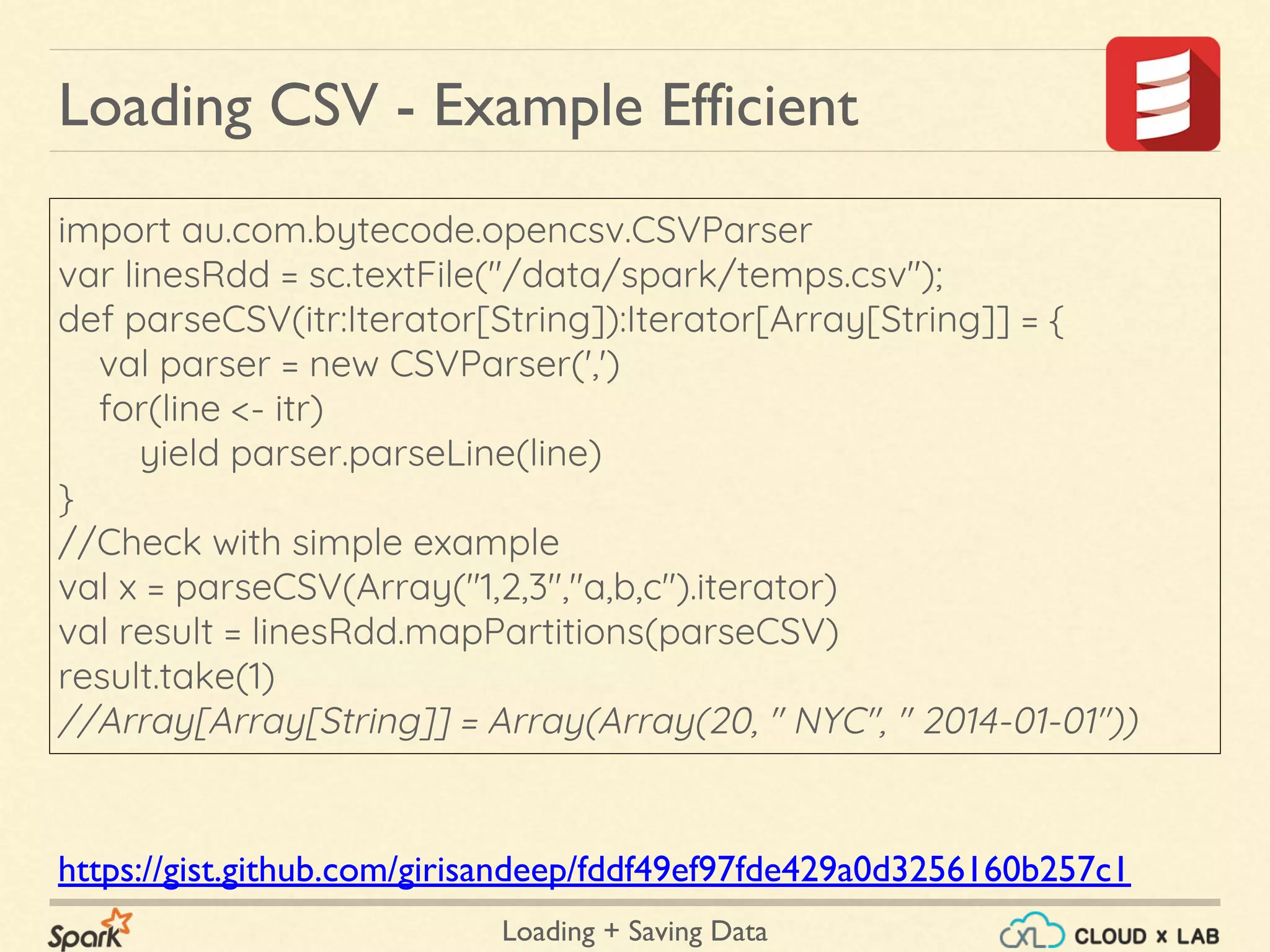 Loading + Saving Data
import au.com.bytecode.opencsv.CSVParser
var linesRdd = sc.textFile("/data/spark/temps.csv");
def parseCSV(itr:Iterator[String]):Iterator[Array[String]] = {
val parser = new CSVParser(',')
for(line <- itr)
yield parser.parseLine(line)
}
//Check with simple example
val x = parseCSV(Array("1,2,3","a,b,c").iterator)
val result = linesRdd.mapPartitions(parseCSV)
result.take(1)
//Array[Array[String]] = Array(Array(20, " NYC", " 2014-01-01"))
Loading CSV - Example Efficient
https://gist.github.com/girisandeep/fddf49ef97fde429a0d3256160b257c1
 