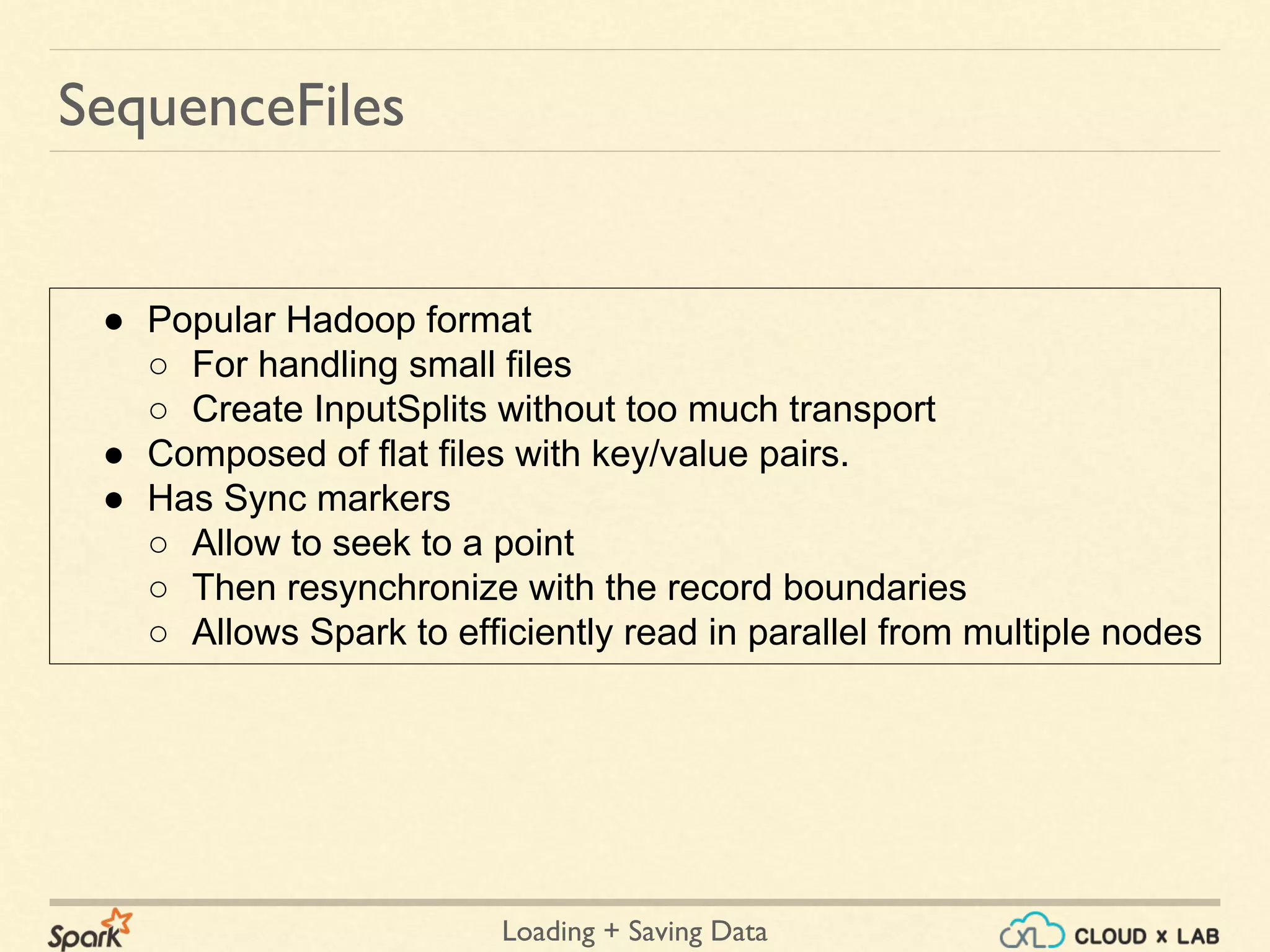 Loading + Saving Data
SequenceFiles
● Popular Hadoop format
○ For handling small files
○ Create InputSplits without too much transport
● Composed of flat files with key/value pairs.
● Has Sync markers
○ Allow to seek to a point
○ Then resynchronize with the record boundaries
○ Allows Spark to efficiently read in parallel from multiple nodes
 