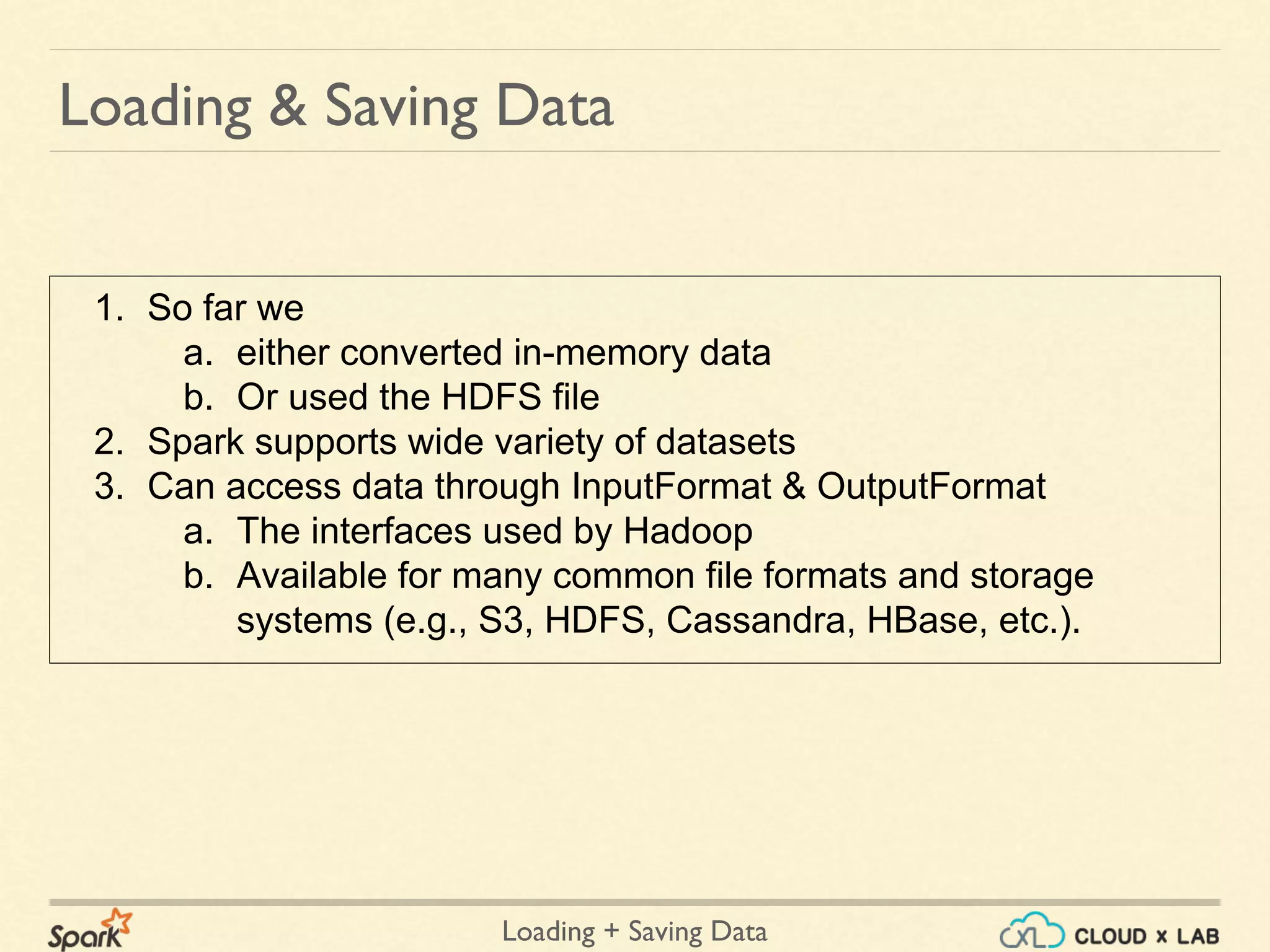 Loading + Saving Data
1. So far we
a. either converted in-memory data
b. Or used the HDFS file
2. Spark supports wide variety of datasets
3. Can access data through InputFormat & OutputFormat
a. The interfaces used by Hadoop
b. Available for many common file formats and storage
systems (e.g., S3, HDFS, Cassandra, HBase, etc.).
Loading & Saving Data
 