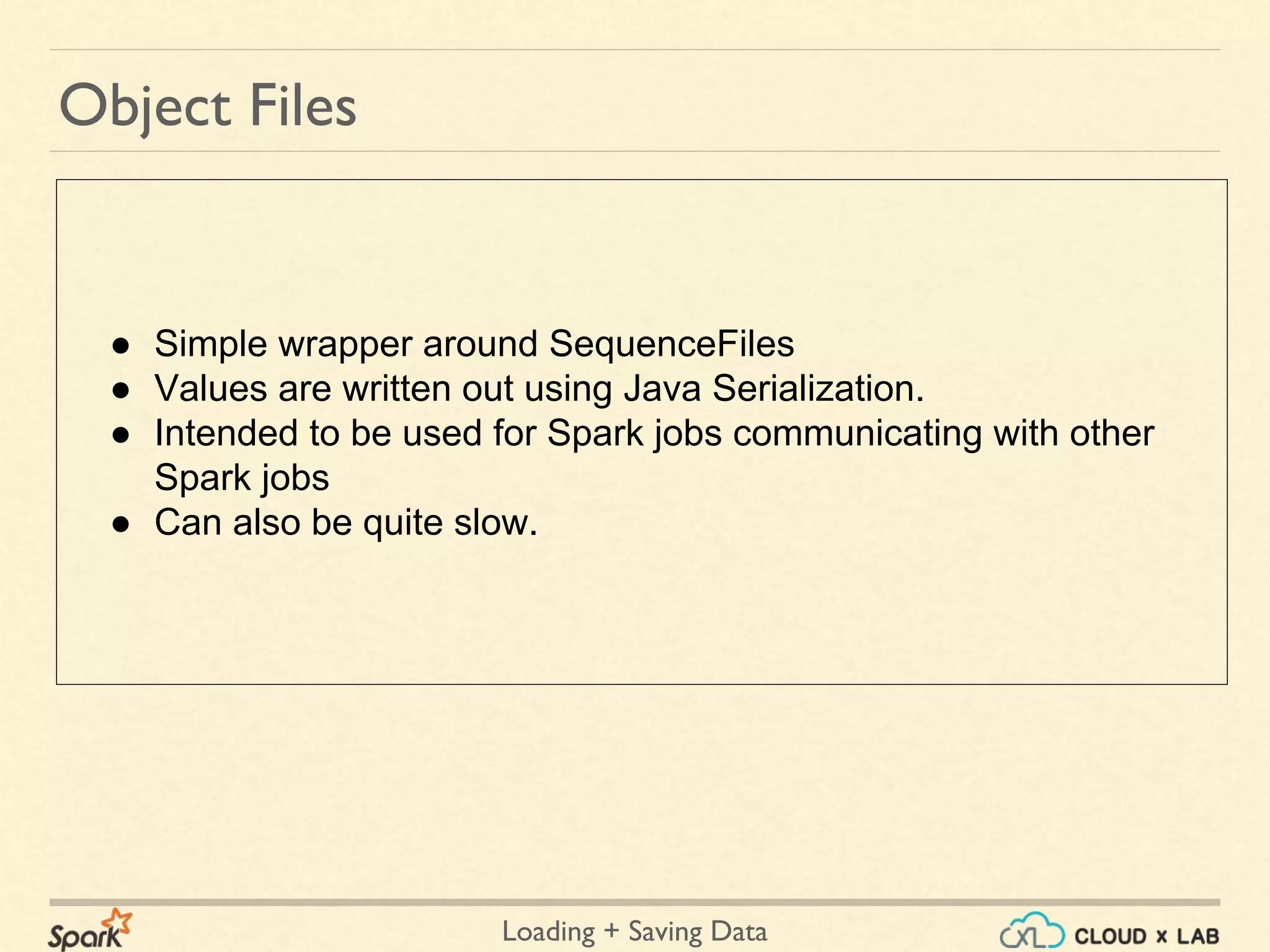 Loading + Saving Data
● Simple wrapper around SequenceFiles
● Values are written out using Java Serialization.
● Intended to be used for Spark jobs communicating with other
Spark jobs
● Can also be quite slow.
Object Files
 