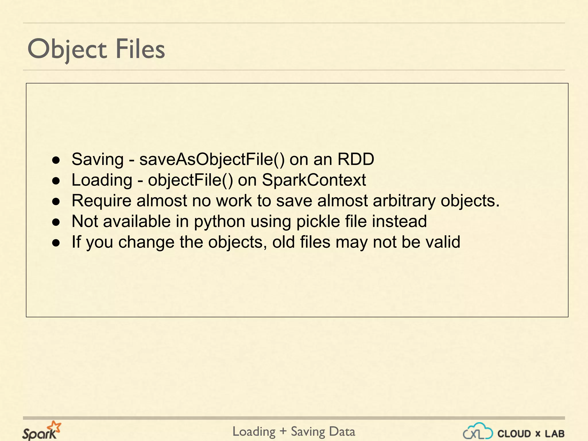 Loading + Saving Data
Object Files
● Saving - saveAsObjectFile() on an RDD
● Loading - objectFile() on SparkContext
● Require almost no work to save almost arbitrary objects.
● Not available in python using pickle file instead
● If you change the objects, old files may not be valid
 