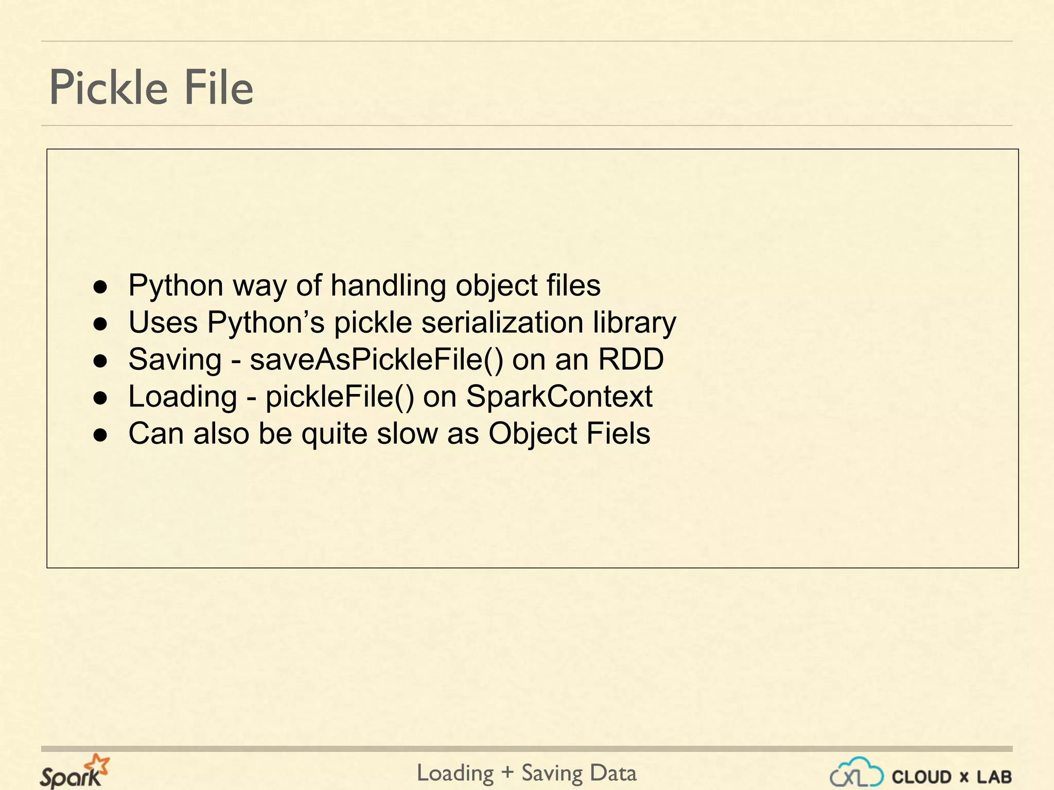Loading + Saving Data
Pickle File
● Python way of handling object files
● Uses Python’s pickle serialization library
● Saving - saveAsPickleFile() on an RDD
● Loading - pickleFile() on SparkContext
● Can also be quite slow as Object Fiels
 