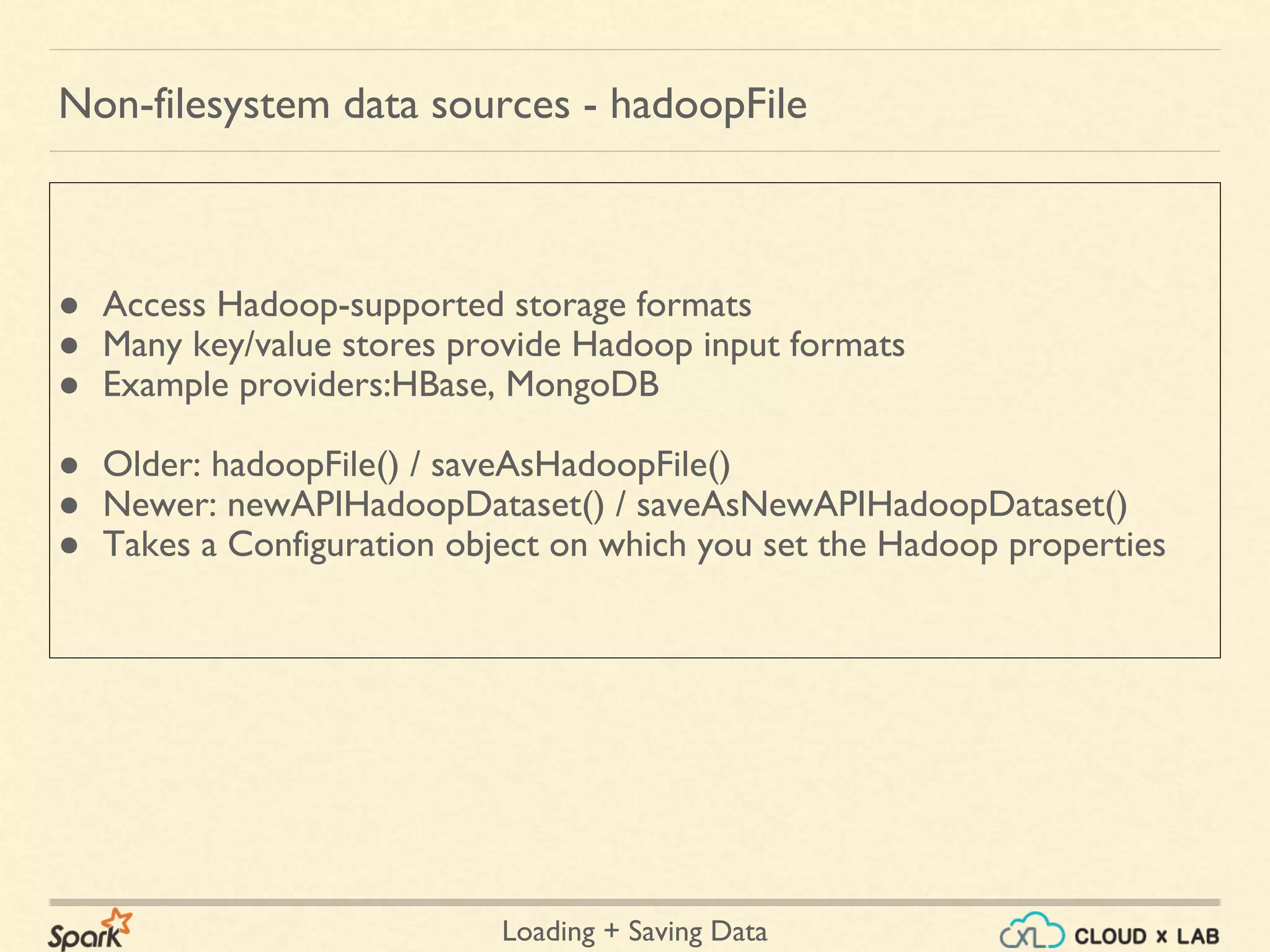 Loading + Saving Data
● Access Hadoop-supported storage formats
● Many key/value stores provide Hadoop input formats
● Example providers:HBase, MongoDB
● Older: hadoopFile() / saveAsHadoopFile()
● Newer: newAPIHadoopDataset() / saveAsNewAPIHadoopDataset()
● Takes a Configuration object on which you set the Hadoop properties
Non-filesystem data sources - hadoopFile
 