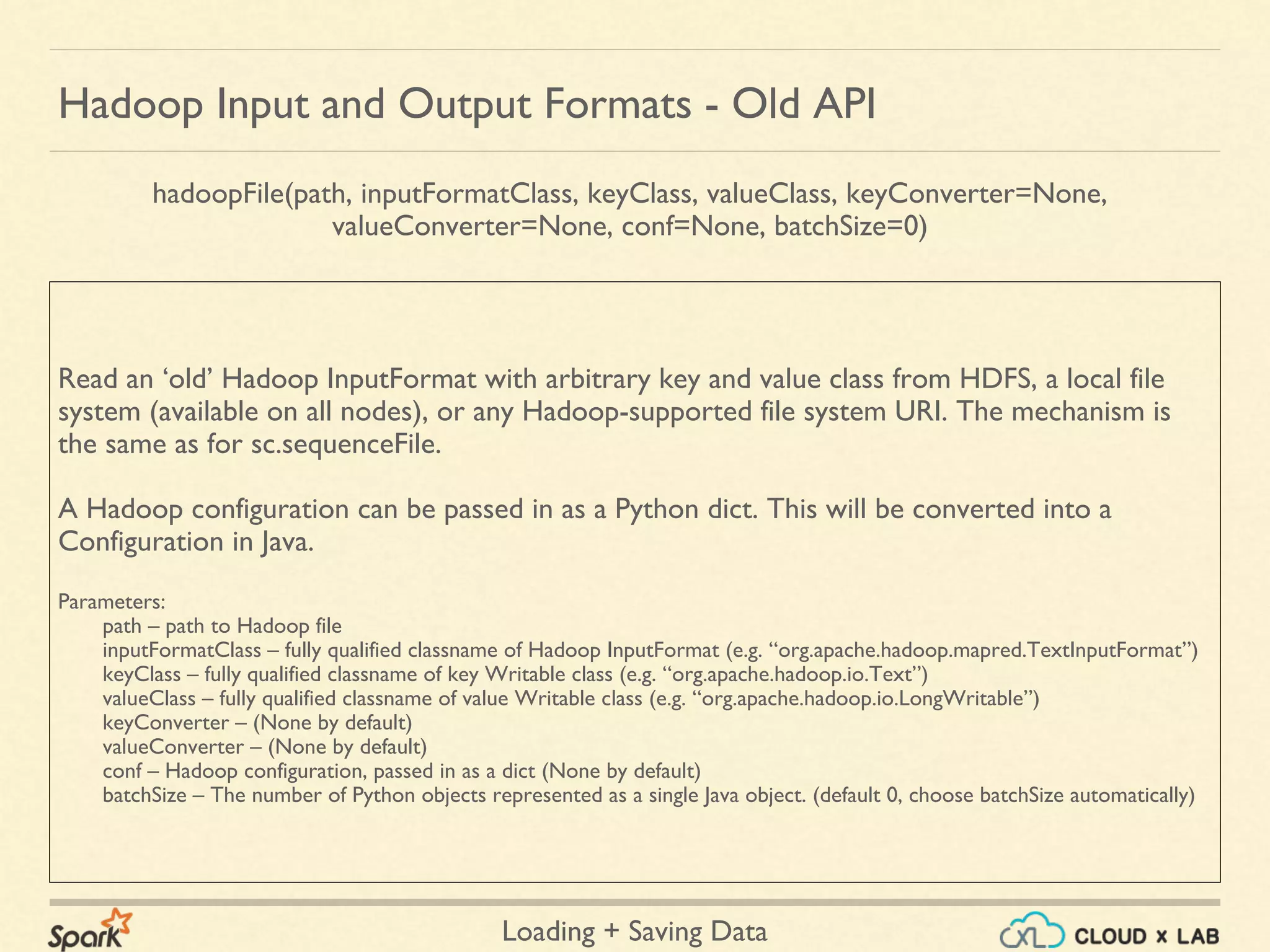 Loading + Saving Data
Read an ‘old’ Hadoop InputFormat with arbitrary key and value class from HDFS, a local file
system (available on all nodes), or any Hadoop-supported file system URI. The mechanism is
the same as for sc.sequenceFile.
A Hadoop configuration can be passed in as a Python dict. This will be converted into a
Configuration in Java.
Parameters:
path – path to Hadoop file
inputFormatClass – fully qualified classname of Hadoop InputFormat (e.g. “org.apache.hadoop.mapred.TextInputFormat”)
keyClass – fully qualified classname of key Writable class (e.g. “org.apache.hadoop.io.Text”)
valueClass – fully qualified classname of value Writable class (e.g. “org.apache.hadoop.io.LongWritable”)
keyConverter – (None by default)
valueConverter – (None by default)
conf – Hadoop configuration, passed in as a dict (None by default)
batchSize – The number of Python objects represented as a single Java object. (default 0, choose batchSize automatically)
Hadoop Input and Output Formats - Old API
hadoopFile(path, inputFormatClass, keyClass, valueClass, keyConverter=None,
valueConverter=None, conf=None, batchSize=0)
 