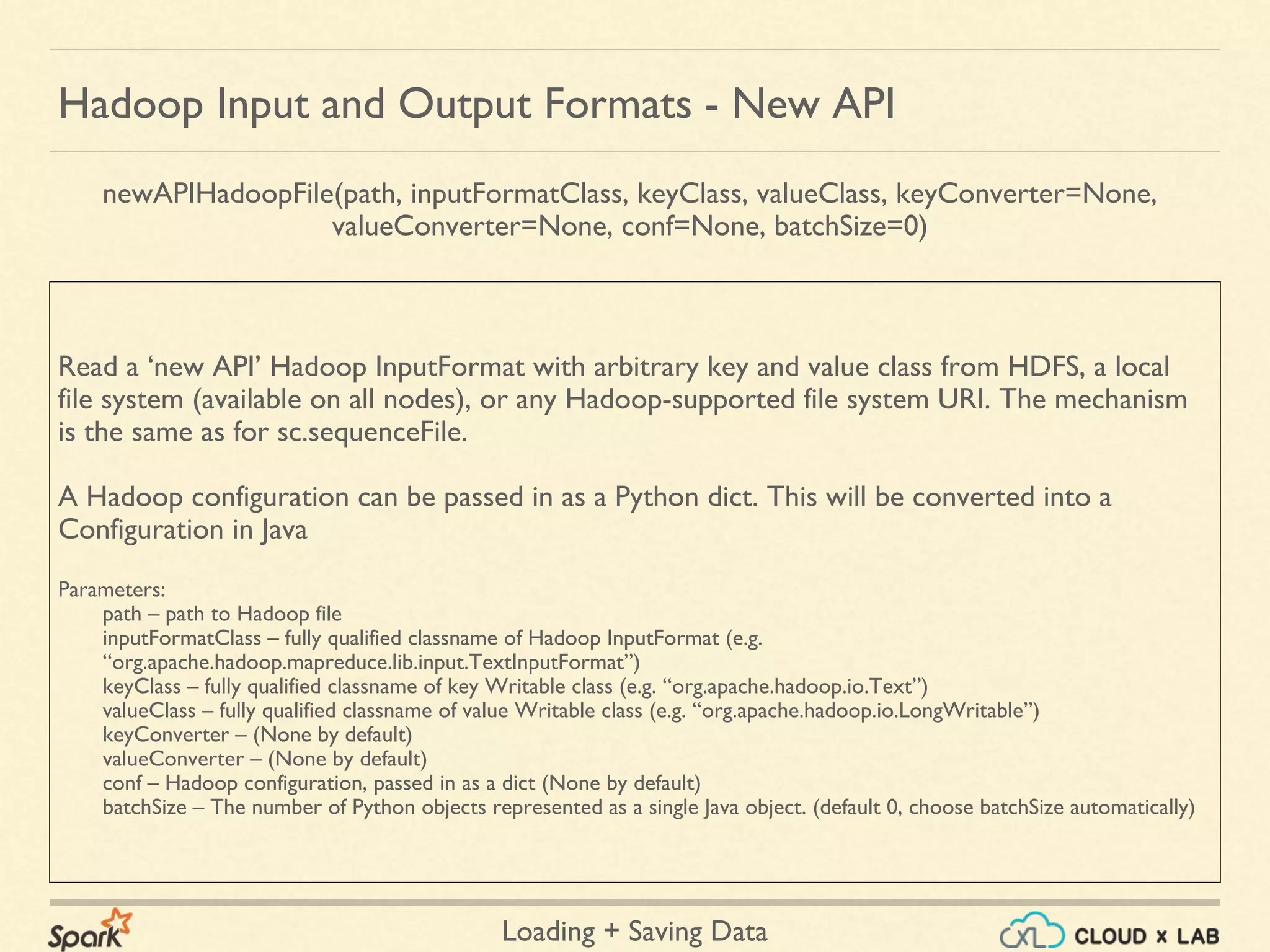 Loading + Saving Data
Read a ‘new API’ Hadoop InputFormat with arbitrary key and value class from HDFS, a local
file system (available on all nodes), or any Hadoop-supported file system URI. The mechanism
is the same as for sc.sequenceFile.
A Hadoop configuration can be passed in as a Python dict. This will be converted into a
Configuration in Java
Parameters:
path – path to Hadoop file
inputFormatClass – fully qualified classname of Hadoop InputFormat (e.g.
“org.apache.hadoop.mapreduce.lib.input.TextInputFormat”)
keyClass – fully qualified classname of key Writable class (e.g. “org.apache.hadoop.io.Text”)
valueClass – fully qualified classname of value Writable class (e.g. “org.apache.hadoop.io.LongWritable”)
keyConverter – (None by default)
valueConverter – (None by default)
conf – Hadoop configuration, passed in as a dict (None by default)
batchSize – The number of Python objects represented as a single Java object. (default 0, choose batchSize automatically)
Hadoop Input and Output Formats - New API
newAPIHadoopFile(path, inputFormatClass, keyClass, valueClass, keyConverter=None,
valueConverter=None, conf=None, batchSize=0)
 