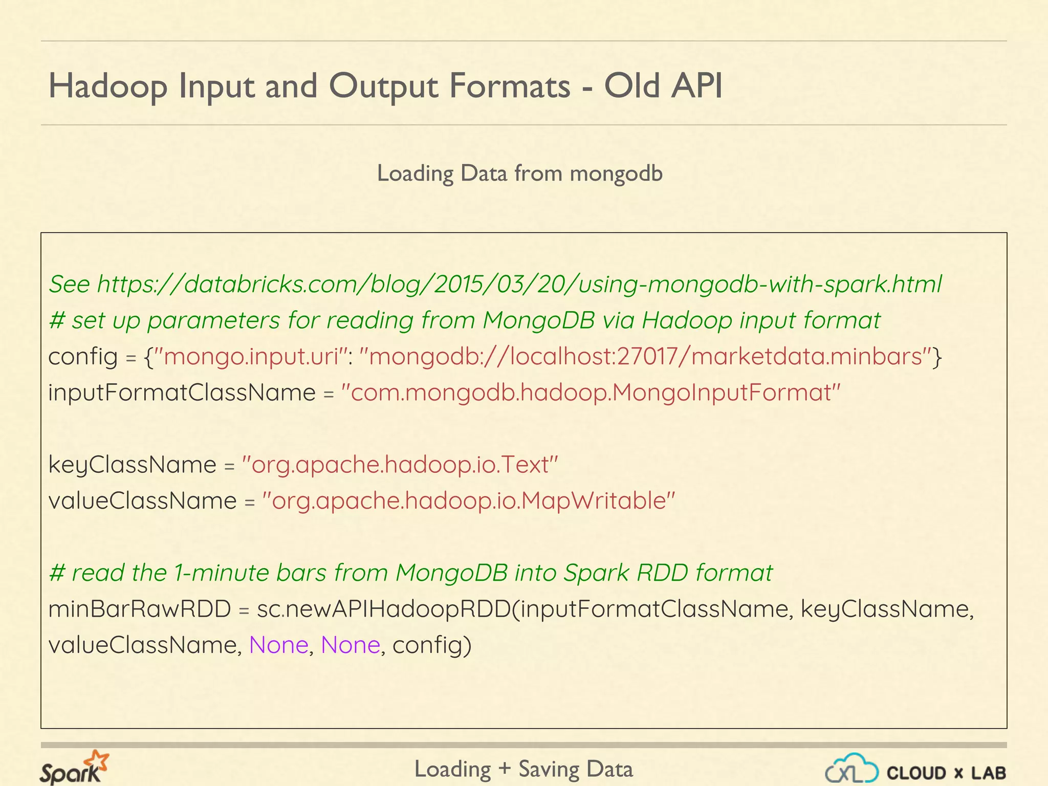 Loading + Saving Data
See https://databricks.com/blog/2015/03/20/using-mongodb-with-spark.html
# set up parameters for reading from MongoDB via Hadoop input format
config = {"mongo.input.uri": "mongodb://localhost:27017/marketdata.minbars"}
inputFormatClassName = "com.mongodb.hadoop.MongoInputFormat"
keyClassName = "org.apache.hadoop.io.Text"
valueClassName = "org.apache.hadoop.io.MapWritable"
# read the 1-minute bars from MongoDB into Spark RDD format
minBarRawRDD = sc.newAPIHadoopRDD(inputFormatClassName, keyClassName,
valueClassName, None, None, config)
Hadoop Input and Output Formats - Old API
Loading Data from mongodb
 
