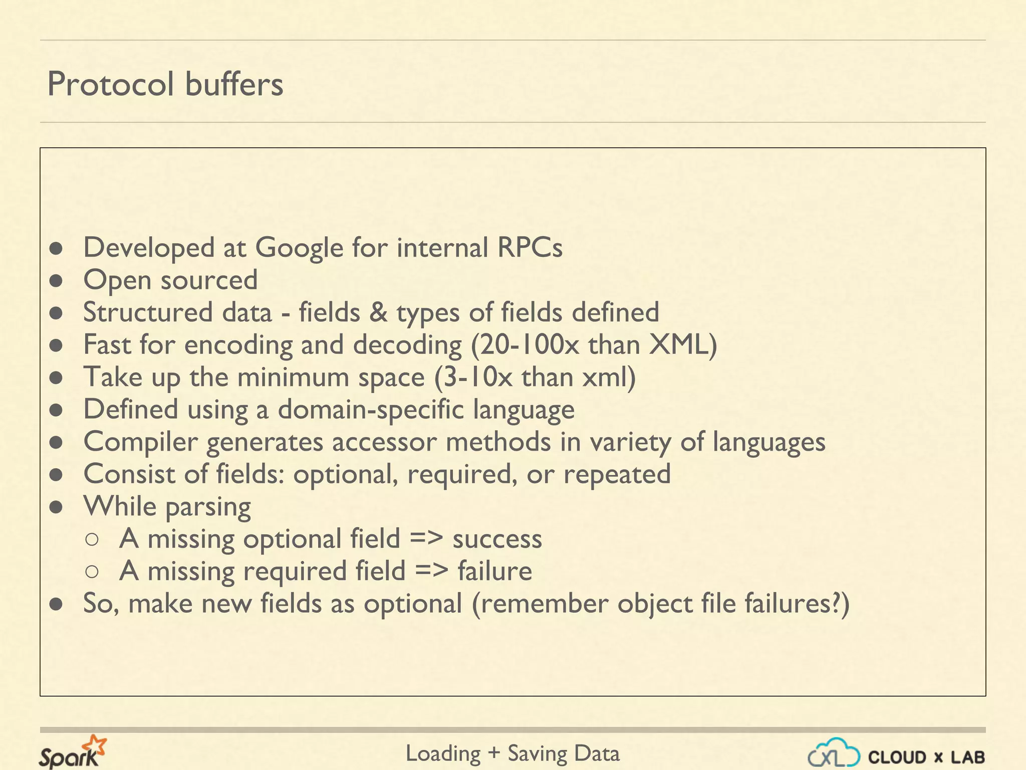Loading + Saving Data
● Developed at Google for internal RPCs
● Open sourced
● Structured data - fields & types of fields defined
● Fast for encoding and decoding (20-100x than XML)
● Take up the minimum space (3-10x than xml)
● Defined using a domain-specific language
● Compiler generates accessor methods in variety of languages
● Consist of fields: optional, required, or repeated
● While parsing
○ A missing optional field => success
○ A missing required field => failure
● So, make new fields as optional (remember object file failures?)
Protocol buffers
 