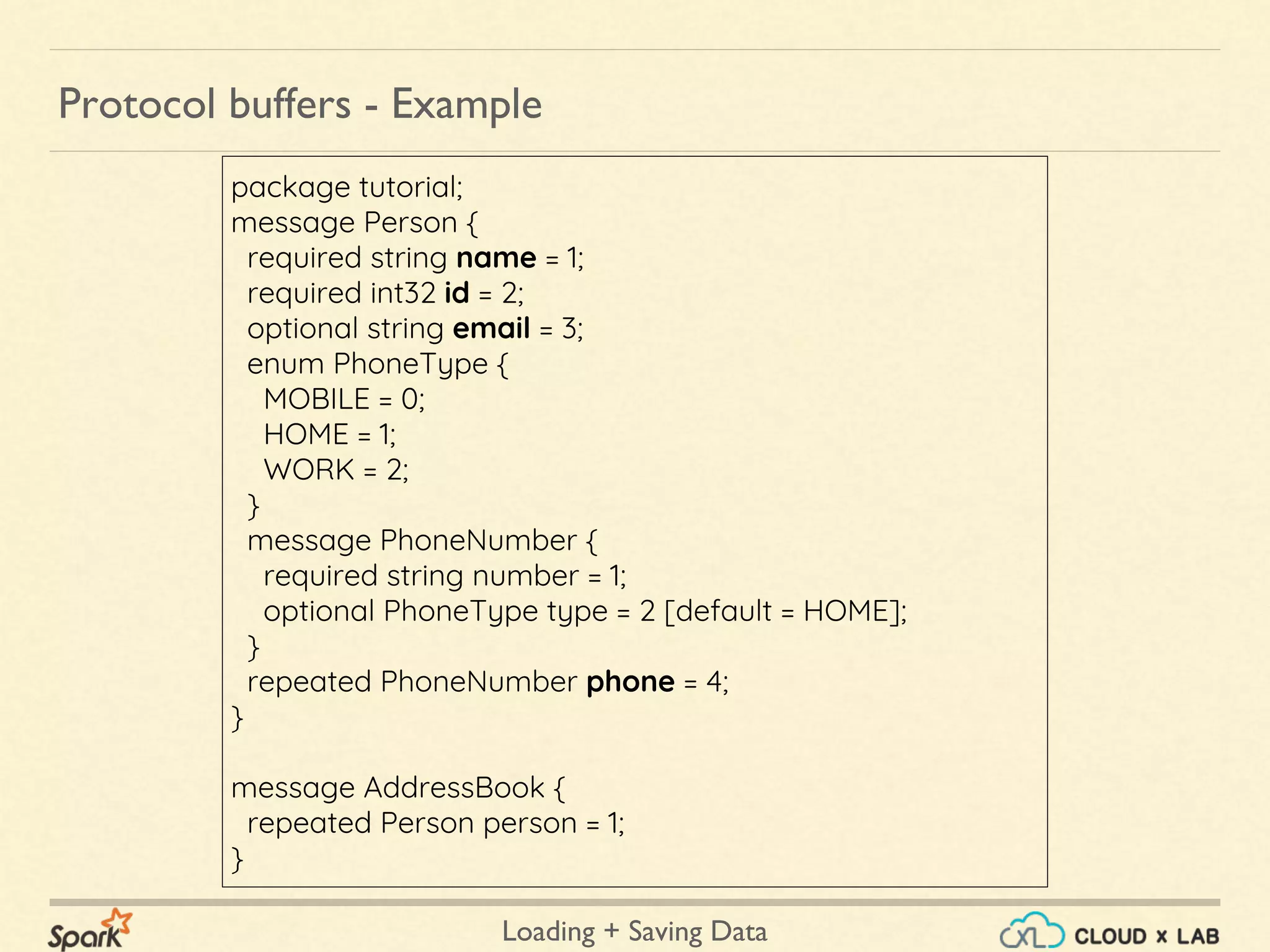 Loading + Saving Data
Protocol buffers - Example
package tutorial;
message Person {
required string name = 1;
required int32 id = 2;
optional string email = 3;
enum PhoneType {
MOBILE = 0;
HOME = 1;
WORK = 2;
}
message PhoneNumber {
required string number = 1;
optional PhoneType type = 2 [default = HOME];
}
repeated PhoneNumber phone = 4;
}
message AddressBook {
repeated Person person = 1;
}
 