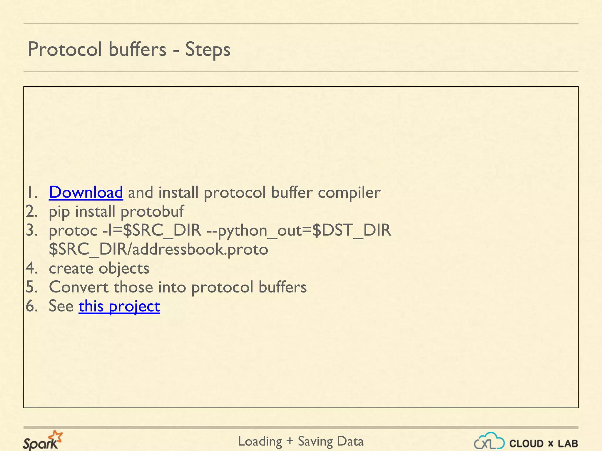 Loading + Saving Data
1. Download and install protocol buffer compiler
2. pip install protobuf
3. protoc -I=$SRC_DIR --python_out=$DST_DIR
$SRC_DIR/addressbook.proto
4. create objects
5. Convert those into protocol buffers
6. See this project
Protocol buffers - Steps
 