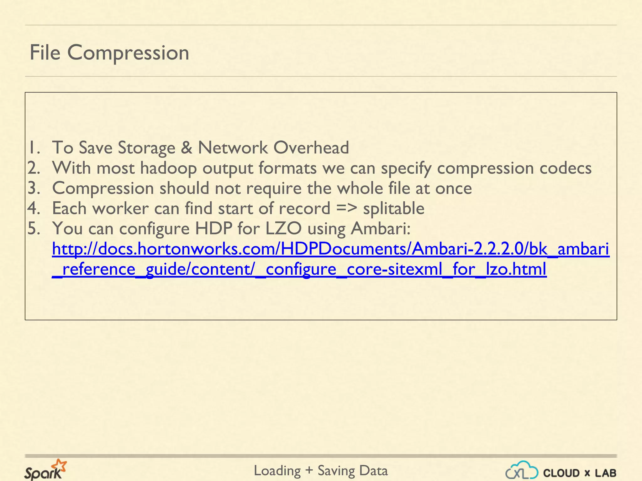 Loading + Saving Data
1. To Save Storage & Network Overhead
2. With most hadoop output formats we can specify compression codecs
3. Compression should not require the whole file at once
4. Each worker can find start of record => splitable
5. You can configure HDP for LZO using Ambari:
http://docs.hortonworks.com/HDPDocuments/Ambari-2.2.2.0/bk_ambari
_reference_guide/content/_configure_core-sitexml_for_lzo.html
File Compression
 