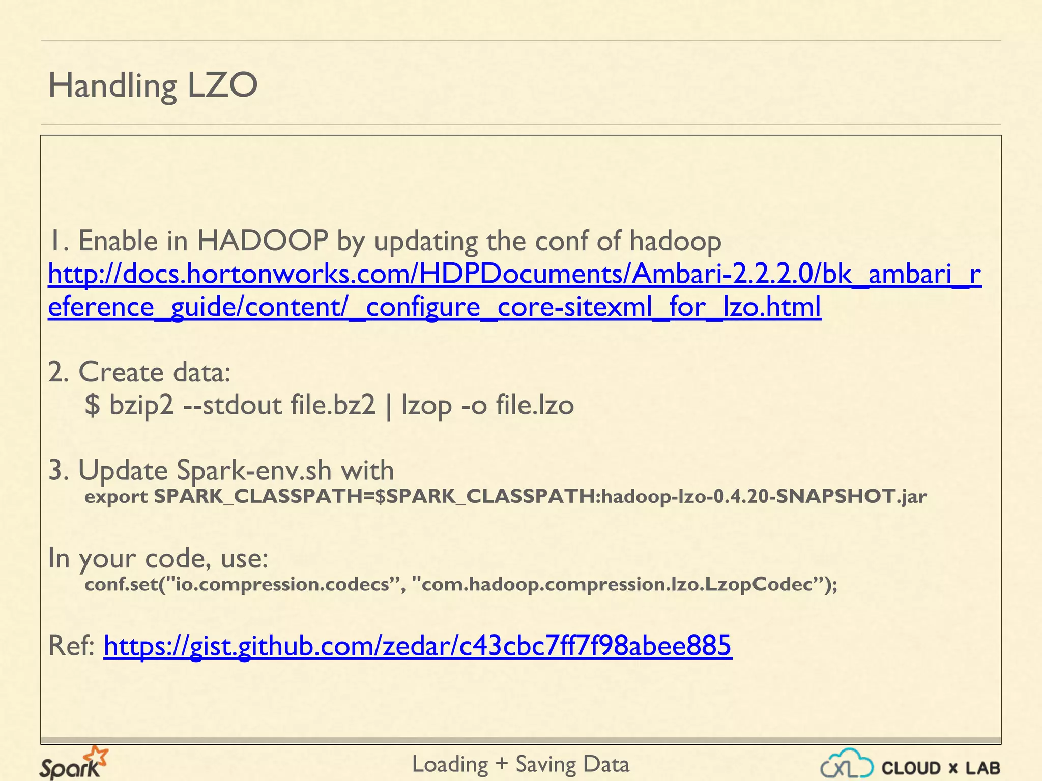 Loading + Saving Data
1. Enable in HADOOP by updating the conf of hadoop
http://docs.hortonworks.com/HDPDocuments/Ambari-2.2.2.0/bk_ambari_r
eference_guide/content/_configure_core-sitexml_for_lzo.html
2. Create data:
$ bzip2 --stdout file.bz2 | lzop -o file.lzo
3. Update Spark-env.sh with
export SPARK_CLASSPATH=$SPARK_CLASSPATH:hadoop-lzo-0.4.20-SNAPSHOT.jar
In your code, use:
conf.set("io.compression.codecs”, "com.hadoop.compression.lzo.LzopCodec”);
Ref: https://gist.github.com/zedar/c43cbc7ff7f98abee885
Handling LZO
 