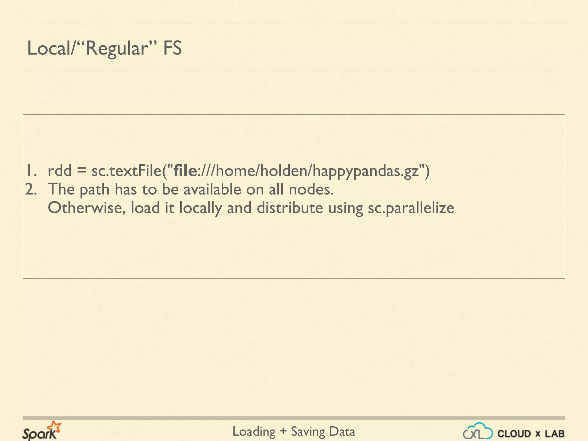 Loading + Saving Data
1. rdd = sc.textFile("file:///home/holden/happypandas.gz")
2. The path has to be available on all nodes.
Otherwise, load it locally and distribute using sc.parallelize
Local/“Regular” FS
 