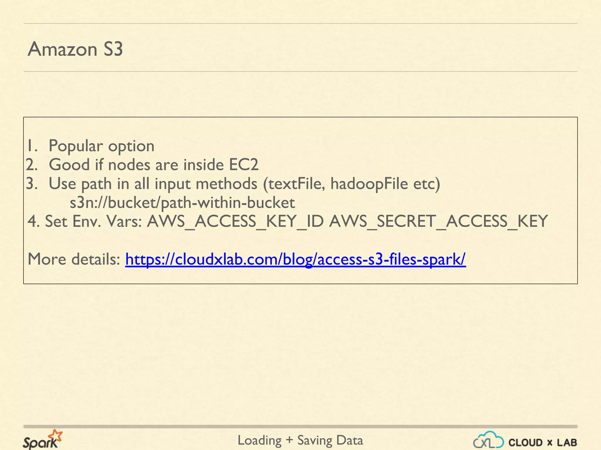 Loading + Saving Data
1. Popular option
2. Good if nodes are inside EC2
3. Use path in all input methods (textFile, hadoopFile etc)
s3n://bucket/path-within-bucket
4. Set Env. Vars: AWS_ACCESS_KEY_ID AWS_SECRET_ACCESS_KEY
More details: https://cloudxlab.com/blog/access-s3-files-spark/
Amazon S3
 