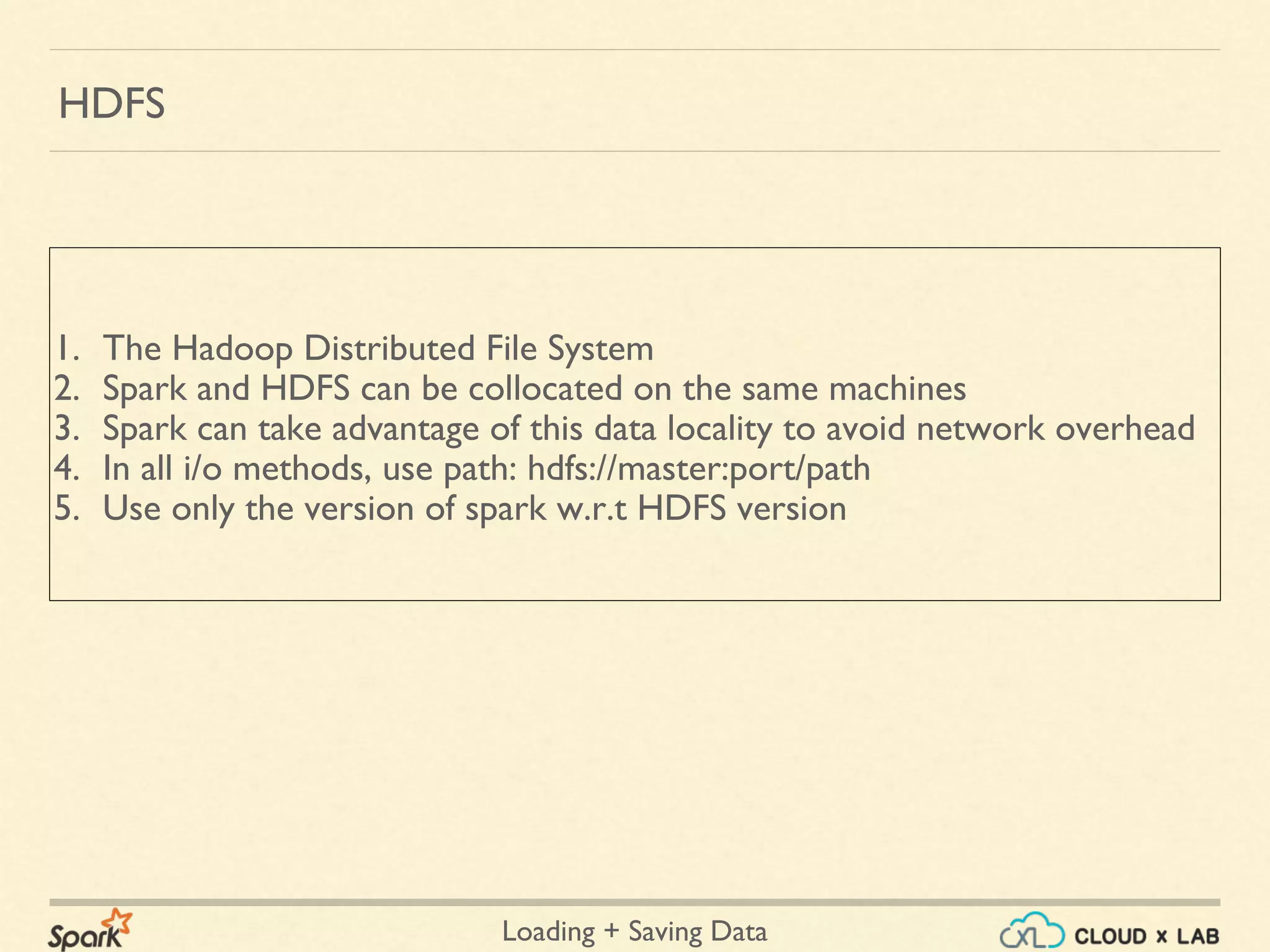 Loading + Saving Data
1. The Hadoop Distributed File System
2. Spark and HDFS can be collocated on the same machines
3. Spark can take advantage of this data locality to avoid network overhead
4. In all i/o methods, use path: hdfs://master:port/path
5. Use only the version of spark w.r.t HDFS version
HDFS
 