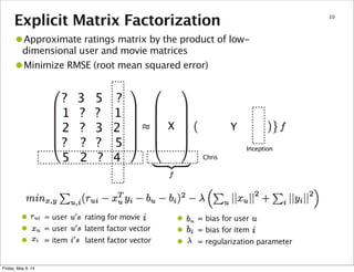 • = bias for user
• = bias for item
• = regularization parameter
Explicit Matrix Factorization 10
Chris
Inception
? 3 5 ?
1 ? ? 1
2 ? 3 2
? ? ? 5
5 2 ? 4
•Approximate ratings matrix by the product of low-
dimensional user and movie matrices
•Minimize RMSE (root mean squared error)
• = user rating for movie
• = user latent factor vector
• = item latent factor vector
X Y
Friday, May 9, 14
 