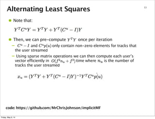 Alternating Least Squares 13
• Note that:
• Then, we can pre-compute once per iteration
– and only contain non-zero elements for tracks that
the user streamed
– Using sparse matrix operations we can then compute each user’s
vector efficiently in time where is the number of
tracks the user streamed
code: https://github.com/MrChrisJohnson/implicitMF
Friday, May 9, 14
 