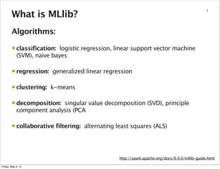 3
What is MLlib?
Algorithms:
• classification: logistic regression, linear support vector machine
(SVM), naive bayes
• regression: generalized linear regression
• clustering: k-means
• decomposition: singular value decomposition (SVD), principle
component analysis (PCA
• collaborative filtering: alternating least squares (ALS)
http://spark.apache.org/docs/0.9.0/mllib-guide.html
Friday, May 9, 14
 