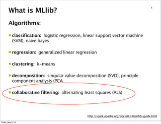 4
What is MLlib?
Algorithms:
• classification: logistic regression, linear support vector machine
(SVM), naive bayes
• regression: generalized linear regression
• clustering: k-means
• decomposition: singular value decomposition (SVD), principle
component analysis (PCA
• collaborative filtering: alternating least squares (ALS)
http://spark.apache.org/docs/0.9.0/mllib-guide.html
Friday, May 9, 14
 
