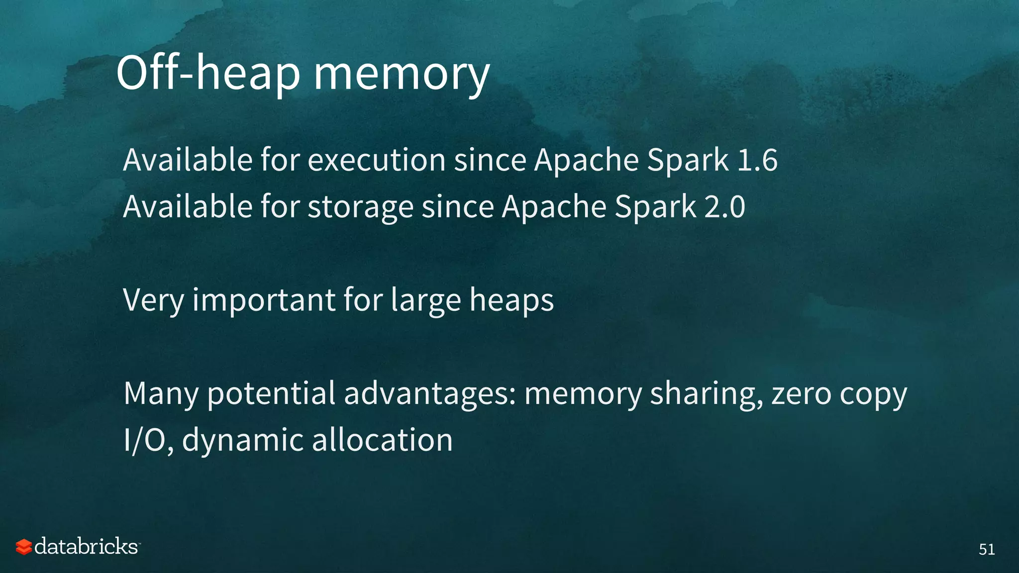Off-heap memory
51
Available for execution since Apache Spark 1.6
Available for storage since Apache Spark 2.0
Very important for large heaps
Many potential advantages: memory sharing, zero copy
I/O, dynamic allocation
 