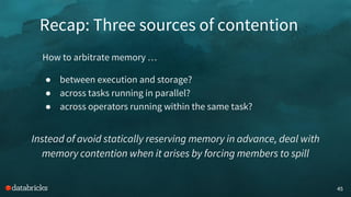 Recap: Three sources of contention
45
How to arbitrate memory …
● between execution and storage?
● across tasks running in parallel?
● across operators running within the same task?
Instead of avoid statically reserving memory in advance, deal with
memory contention when it arises by forcing members to spill
 