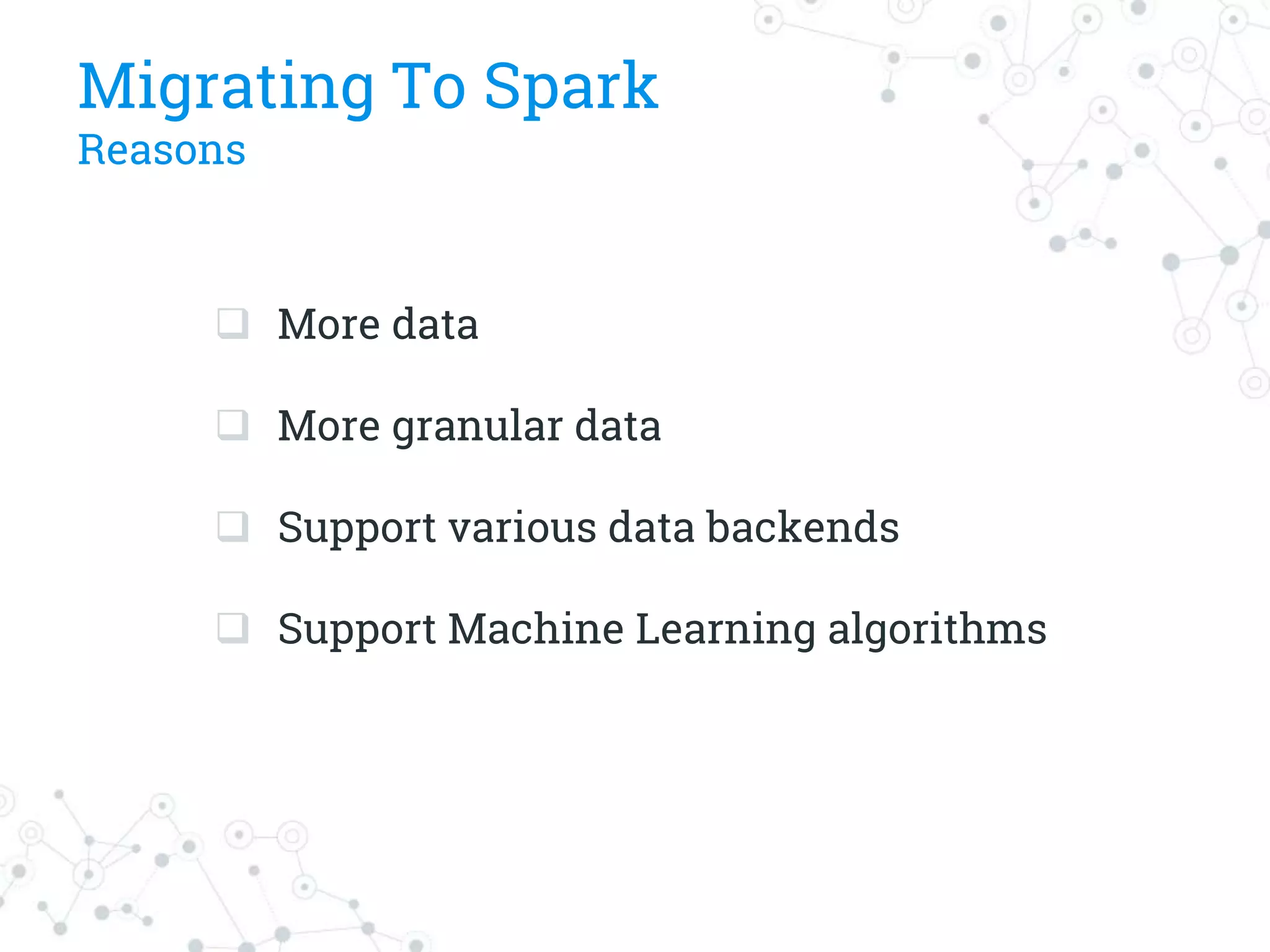 Migrating To Spark
Reasons
 More data
 More granular data
 Support various data backends
 Support Machine Learning algorithms
 