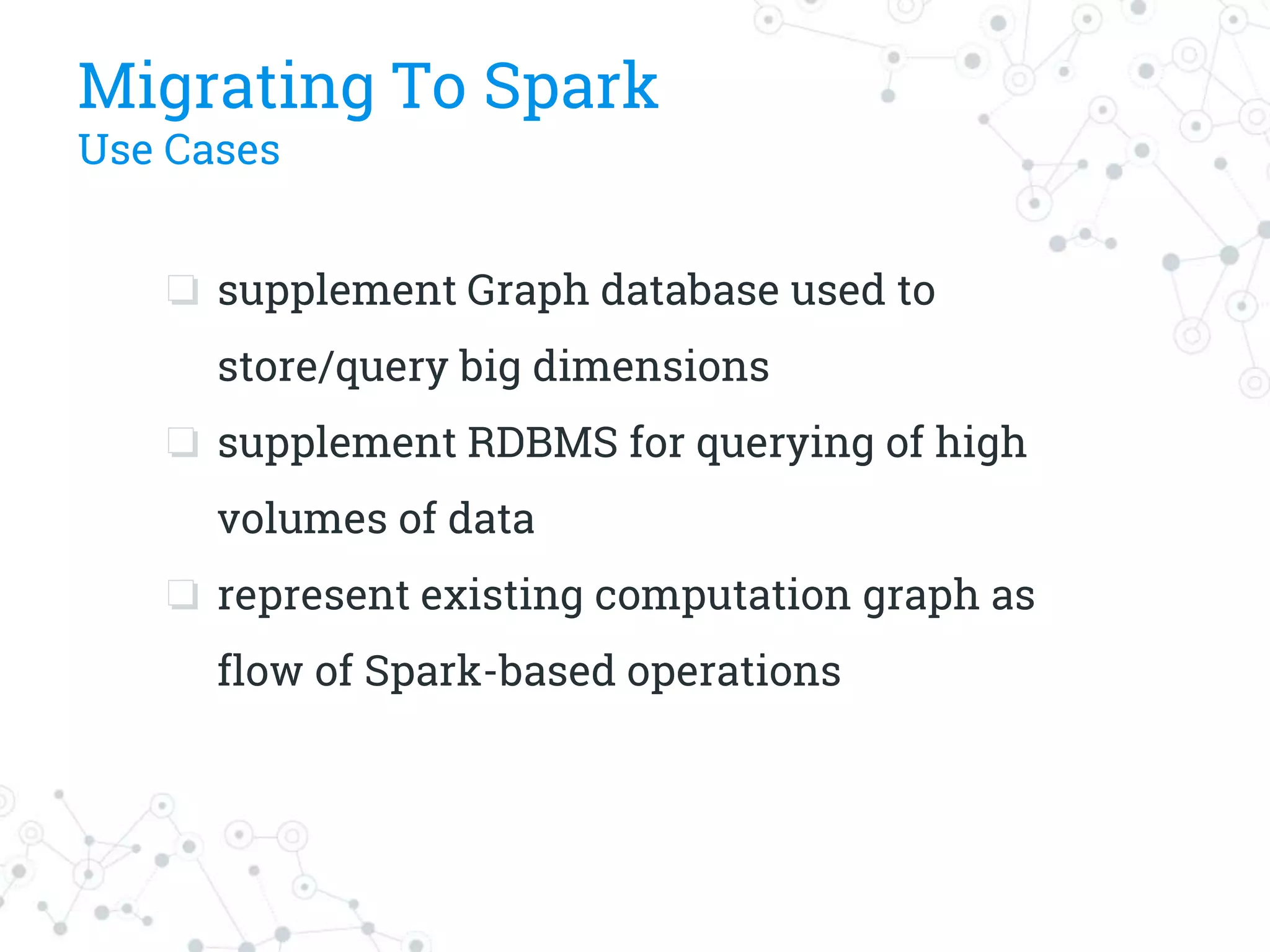 Migrating To Spark
Use Cases
❏ supplement Graph database used to
store/query big dimensions
❏ supplement RDBMS for querying of high
volumes of data
❏ represent existing computation graph as
flow of Spark-based operations
 