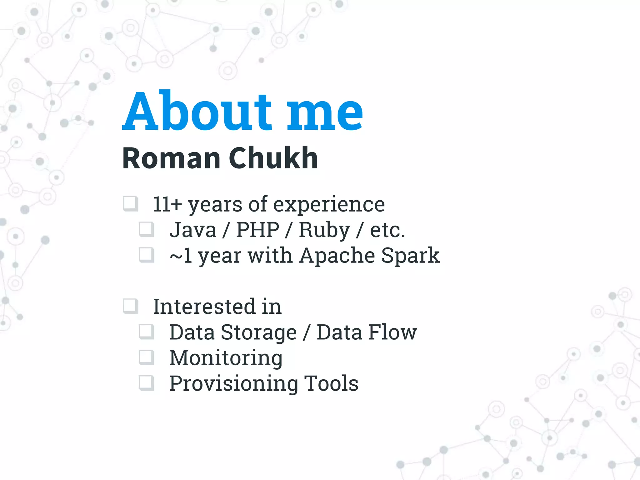 About me
Roman Chukh
 11+ years of experience
 Java / PHP / Ruby / etc.
 ~1 year with Apache Spark
 Interested in
 Data Storage / Data Flow
 Monitoring
 Provisioning Tools
 