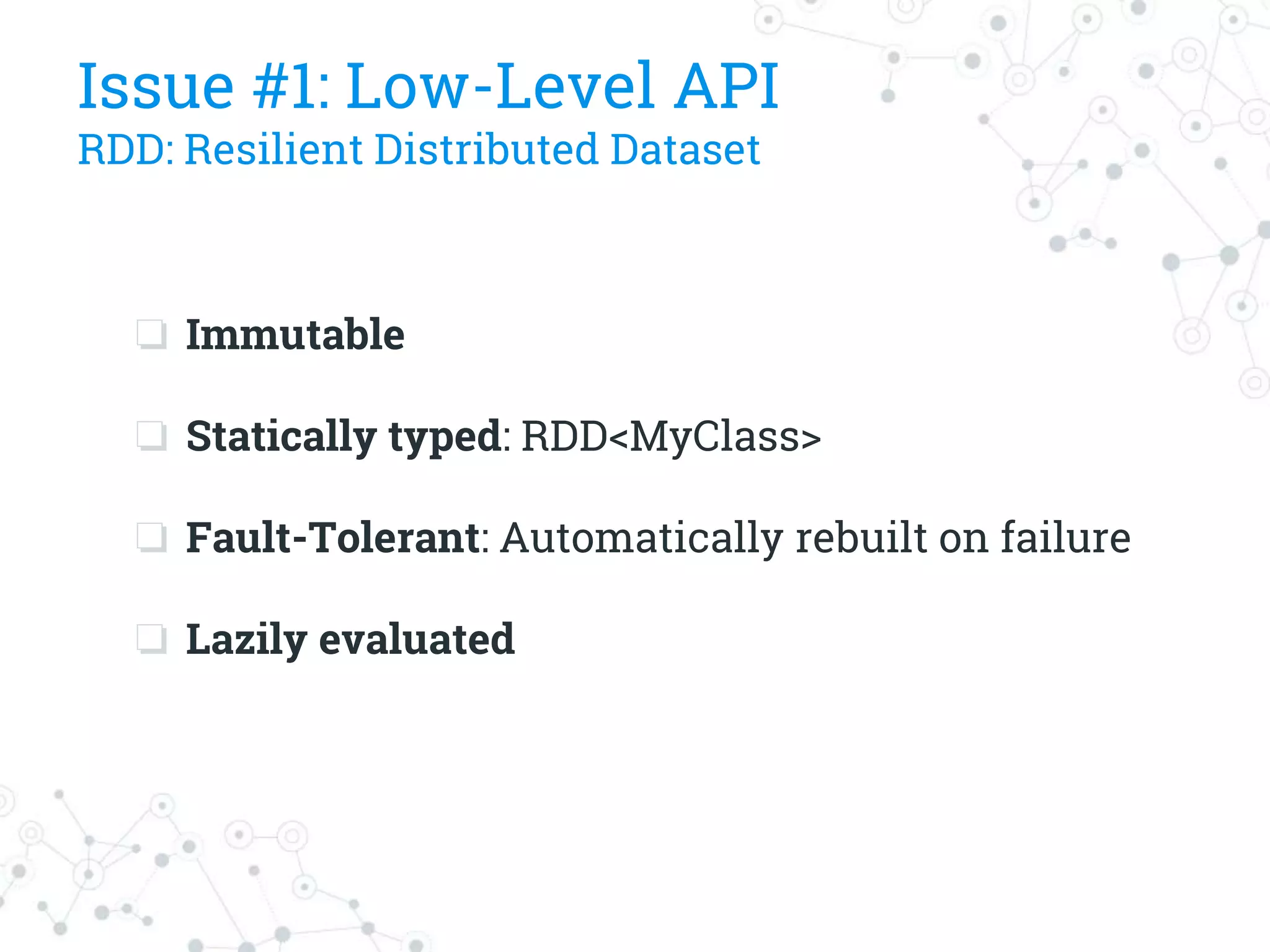 Issue #1: Low-Level API
RDD: Resilient Distributed Dataset
❏ Immutable
❏ Statically typed: RDD<MyClass>
❏ Fault-Tolerant: Automatically rebuilt on failure
❏ Lazily evaluated
 