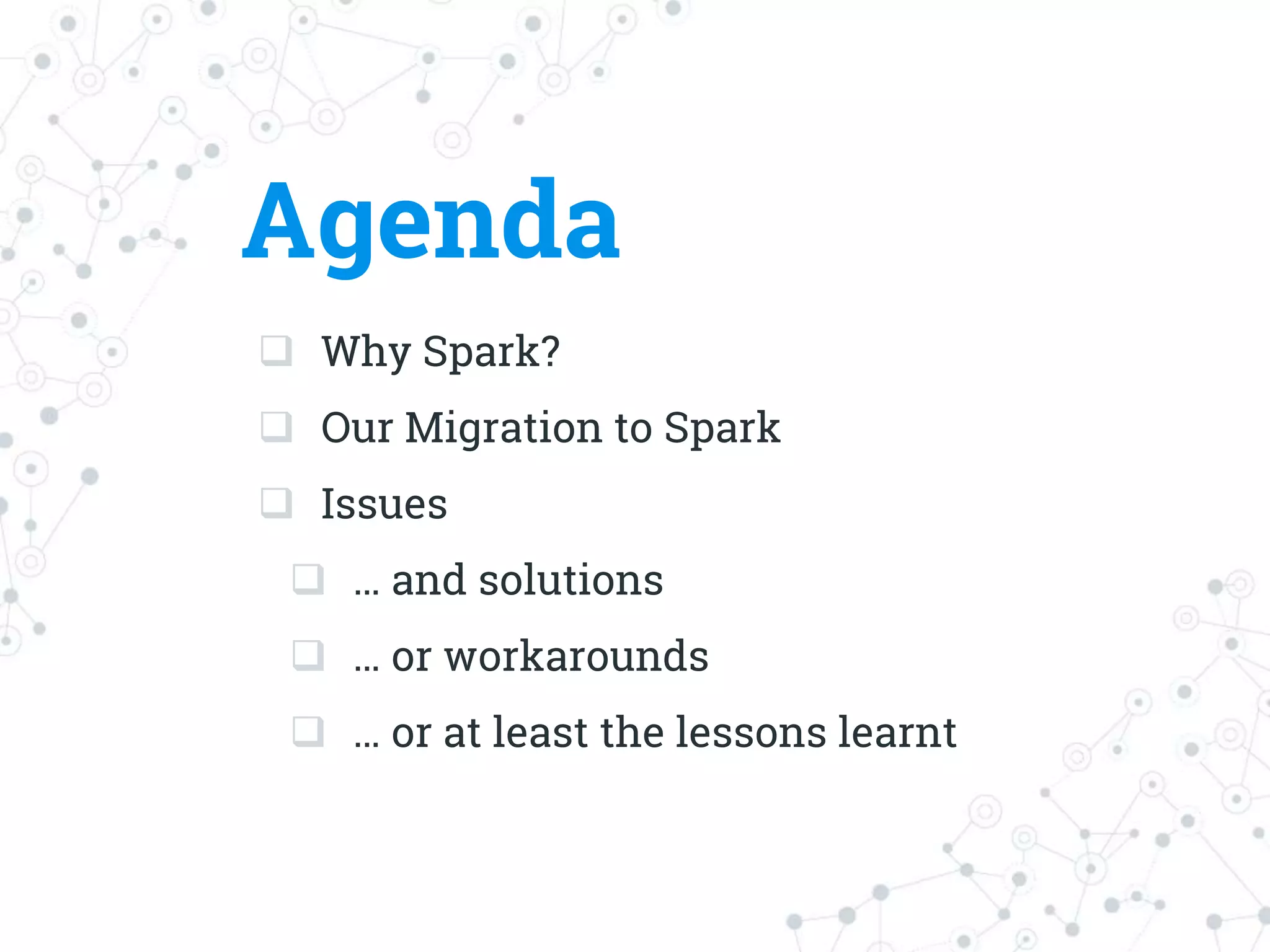 Agenda
 Why Spark?
 Our Migration to Spark
 Issues
 … and solutions
 … or workarounds
 … or at least the lessons learnt
 