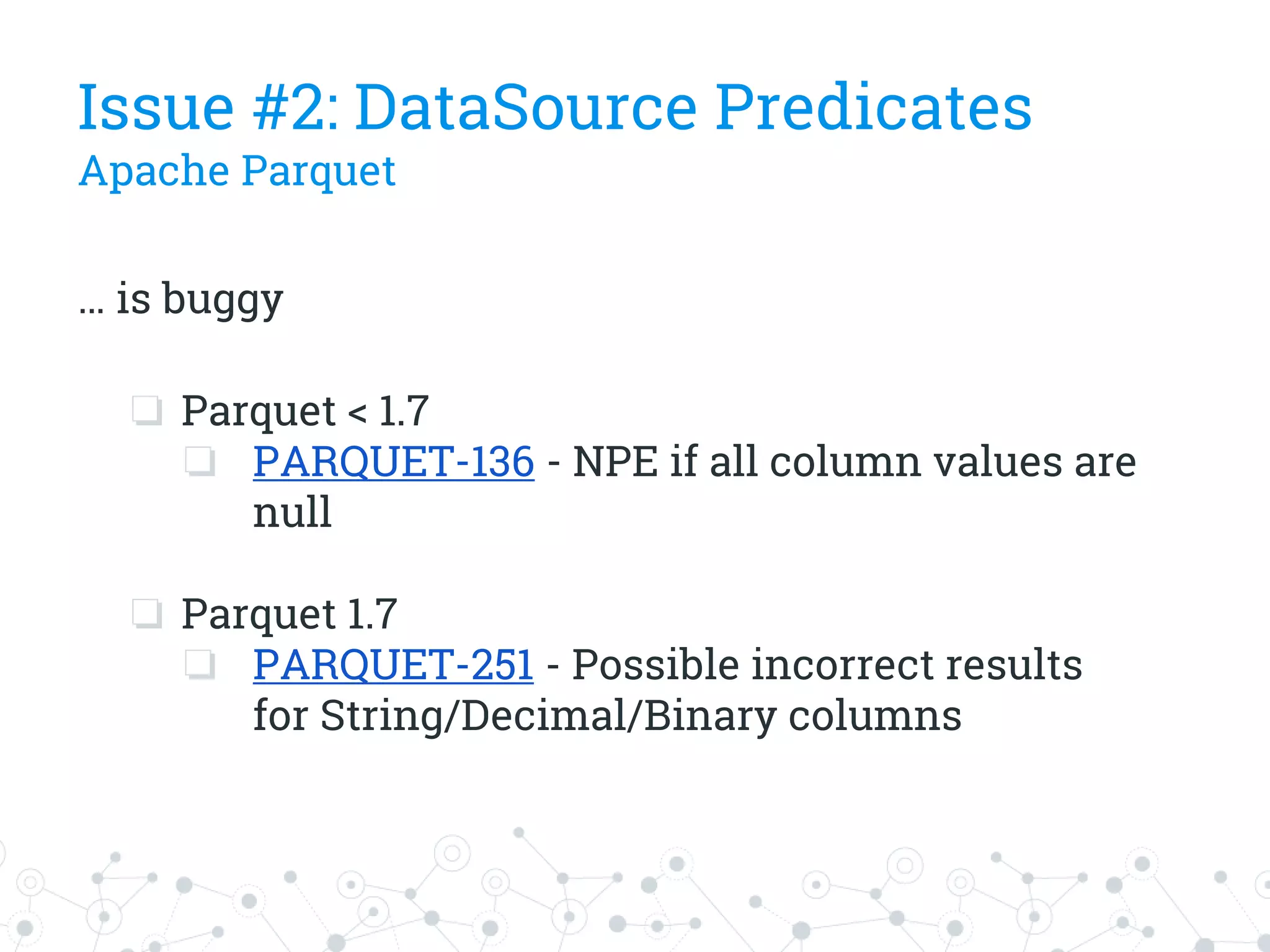 … is buggy
❏ Parquet < 1.7
❏ PARQUET-136 - NPE if all column values are
null
❏ Parquet 1.7
❏ PARQUET-251 - Possible incorrect results
for String/Decimal/Binary columns
Issue #2: DataSource Predicates
Apache Parquet
 