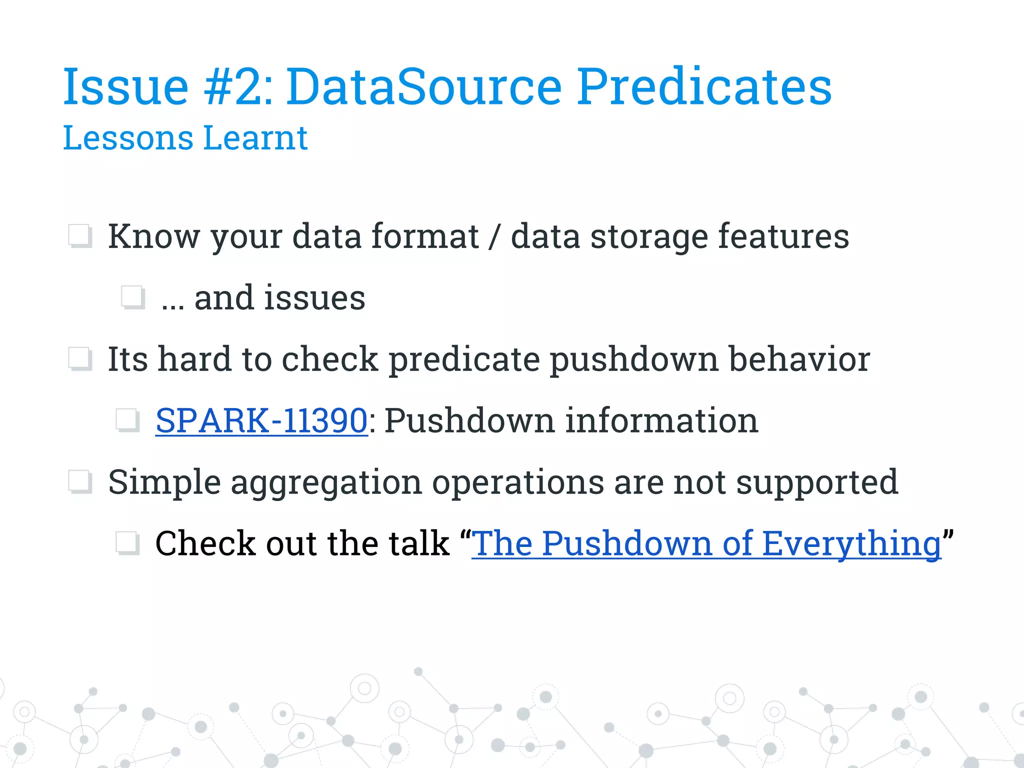 Issue #2: DataSource Predicates
Lessons Learnt
❏ Know your data format / data storage features
❏ ... and issues
❏ Its hard to check predicate pushdown behavior
❏ SPARK-11390: Pushdown information
❏ Simple aggregation operations are not supported
❏ Check out the talk “The Pushdown of Everything”
 